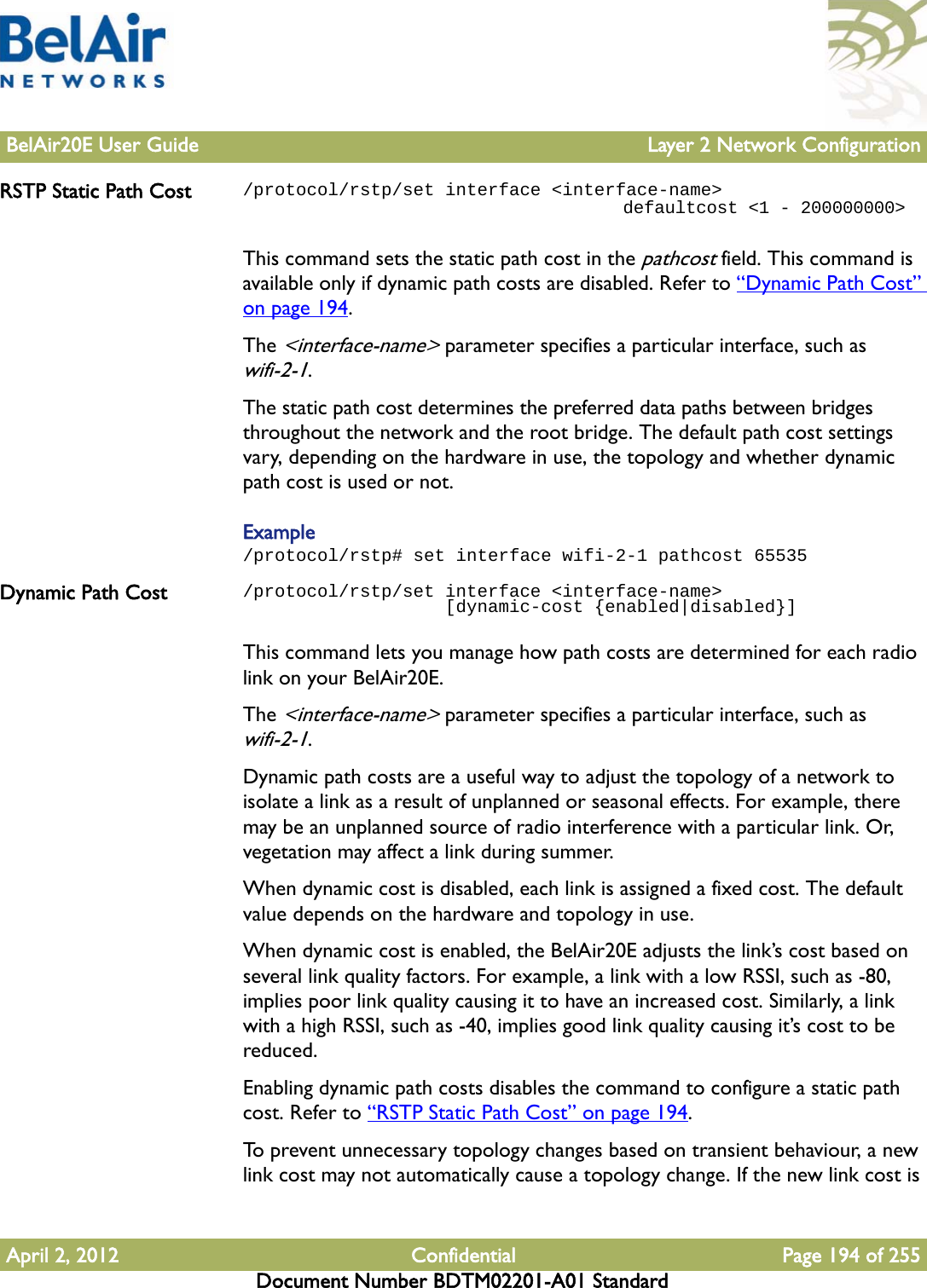 BelAir20E User Guide Layer 2 Network ConfigurationApril 2, 2012 Confidential Page 194 of 255Document Number BDTM02201-A01 StandardRSTP Static Path Cost /protocol/rstp/set interface &lt;interface-name&gt;                                    defaultcost &lt;1 - 200000000&gt;This command sets the static path cost in the pathcost field. This command is available only if dynamic path costs are disabled. Refer to “Dynamic Path Cost” on page 194.The &lt;interface-name&gt; parameter specifies a particular interface, such as wifi-2-1.The static path cost determines the preferred data paths between bridges throughout the network and the root bridge. The default path cost settings vary, depending on the hardware in use, the topology and whether dynamic path cost is used or not.Example/protocol/rstp# set interface wifi-2-1 pathcost 65535Dynamic Path Cost /protocol/rstp/set interface &lt;interface-name&gt;                    [dynamic-cost {enabled|disabled}]This command lets you manage how path costs are determined for each radio link on your BelAir20E.The &lt;interface-name&gt; parameter specifies a particular interface, such as wifi-2-1.Dynamic path costs are a useful way to adjust the topology of a network to isolate a link as a result of unplanned or seasonal effects. For example, there may be an unplanned source of radio interference with a particular link. Or, vegetation may affect a link during summer.When dynamic cost is disabled, each link is assigned a fixed cost. The default value depends on the hardware and topology in use.When dynamic cost is enabled, the BelAir20E adjusts the link’s cost based on several link quality factors. For example, a link with a low RSSI, such as -80, implies poor link quality causing it to have an increased cost. Similarly, a link with a high RSSI, such as -40, implies good link quality causing it’s cost to be reduced. Enabling dynamic path costs disables the command to configure a static path cost. Refer to “RSTP Static Path Cost” on page 194.To prevent unnecessary topology changes based on transient behaviour, a new link cost may not automatically cause a topology change. If the new link cost is 