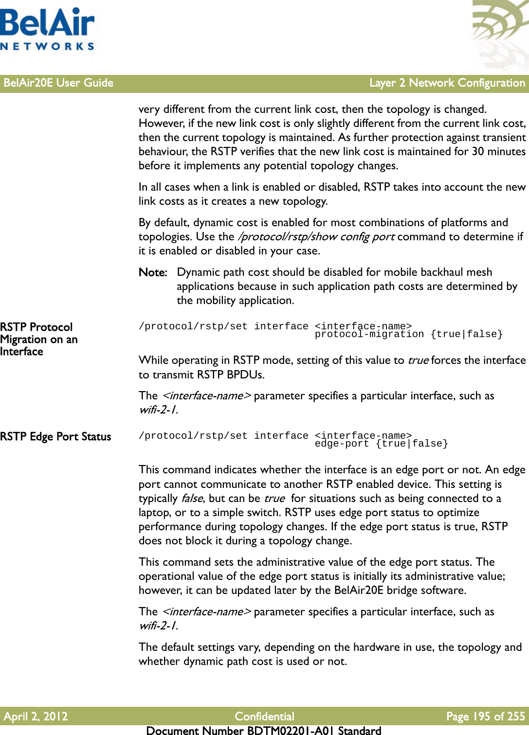 BelAir20E User Guide Layer 2 Network ConfigurationApril 2, 2012 Confidential Page 195 of 255Document Number BDTM02201-A01 Standardvery different from the current link cost, then the topology is changed. However, if the new link cost is only slightly different from the current link cost, then the current topology is maintained. As further protection against transient behaviour, the RSTP verifies that the new link cost is maintained for 30 minutes before it implements any potential topology changes.In all cases when a link is enabled or disabled, RSTP takes into account the new link costs as it creates a new topology.By default, dynamic cost is enabled for most combinations of platforms and topologies. Use the /protocol/rstp/show config port command to determine if it is enabled or disabled in your case.Note: Dynamic path cost should be disabled for mobile backhaul mesh applications because in such application path costs are determined by the mobility application.RSTP Protocol Migration on an Interface/protocol/rstp/set interface &lt;interface-name&gt;                              protocol-migration {true|false}While operating in RSTP mode, setting of this value to true forces the interface to transmit RSTP BPDUs. The &lt;interface-name&gt; parameter specifies a particular interface, such as wifi-2-1.RSTP Edge Port Status /protocol/rstp/set interface &lt;interface-name&gt;                              edge-port {true|false}This command indicates whether the interface is an edge port or not. An edge port cannot communicate to another RSTP enabled device. This setting is typically false, but can be true  for situations such as being connected to a laptop, or to a simple switch. RSTP uses edge port status to optimize performance during topology changes. If the edge port status is true, RSTP does not block it during a topology change.This command sets the administrative value of the edge port status. The operational value of the edge port status is initially its administrative value; however, it can be updated later by the BelAir20E bridge software.The &lt;interface-name&gt; parameter specifies a particular interface, such as wifi-2-1.The default settings vary, depending on the hardware in use, the topology and whether dynamic path cost is used or not.