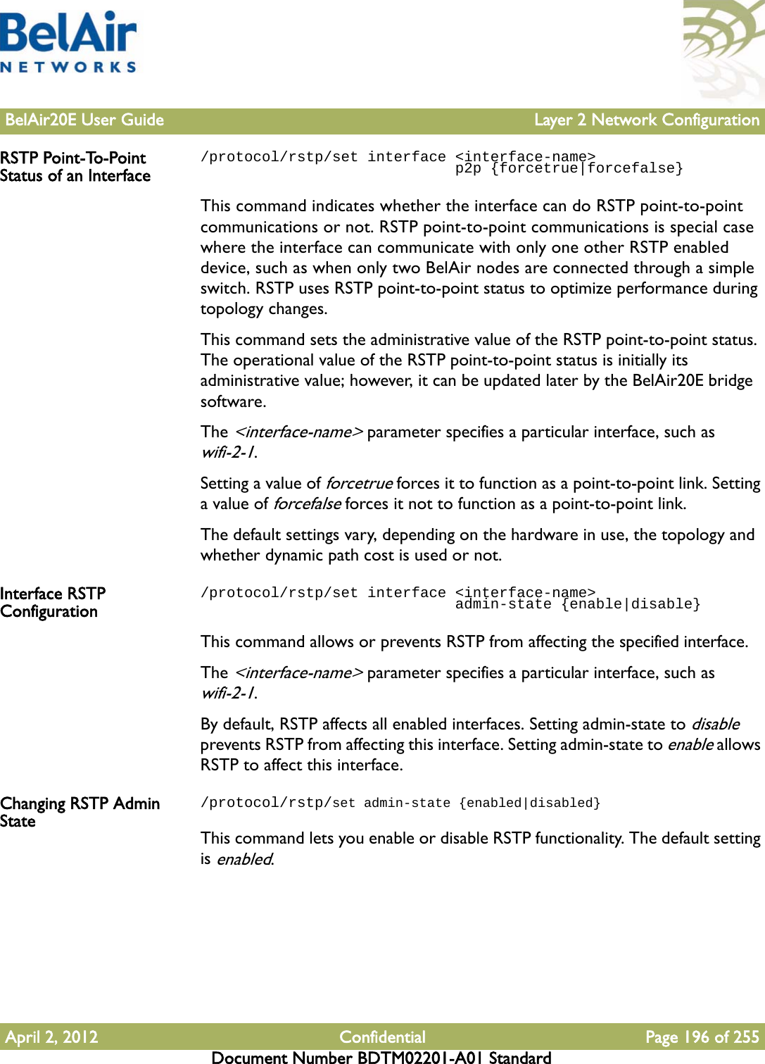 BelAir20E User Guide Layer 2 Network ConfigurationApril 2, 2012 Confidential Page 196 of 255Document Number BDTM02201-A01 StandardRSTP Point-To-Point Status of an Interface/protocol/rstp/set interface &lt;interface-name&gt;                              p2p {forcetrue|forcefalse}This command indicates whether the interface can do RSTP point-to-point communications or not. RSTP point-to-point communications is special case where the interface can communicate with only one other RSTP enabled device, such as when only two BelAir nodes are connected through a simple switch. RSTP uses RSTP point-to-point status to optimize performance during topology changes.This command sets the administrative value of the RSTP point-to-point status. The operational value of the RSTP point-to-point status is initially its administrative value; however, it can be updated later by the BelAir20E bridge software.The &lt;interface-name&gt; parameter specifies a particular interface, such as wifi-2-1.Setting a value of forcetrue forces it to function as a point-to-point link. Setting a value of forcefalse forces it not to function as a point-to-point link. The default settings vary, depending on the hardware in use, the topology and whether dynamic path cost is used or not.Interface RSTP Configuration/protocol/rstp/set interface &lt;interface-name&gt;                              admin-state {enable|disable}This command allows or prevents RSTP from affecting the specified interface. The &lt;interface-name&gt; parameter specifies a particular interface, such as wifi-2-1.By default, RSTP affects all enabled interfaces. Setting admin-state to disable prevents RSTP from affecting this interface. Setting admin-state to enable allows RSTP to affect this interface.Changing RSTP Admin State/protocol/rstp/set admin-state {enabled|disabled}This command lets you enable or disable RSTP functionality. The default setting is enabled.