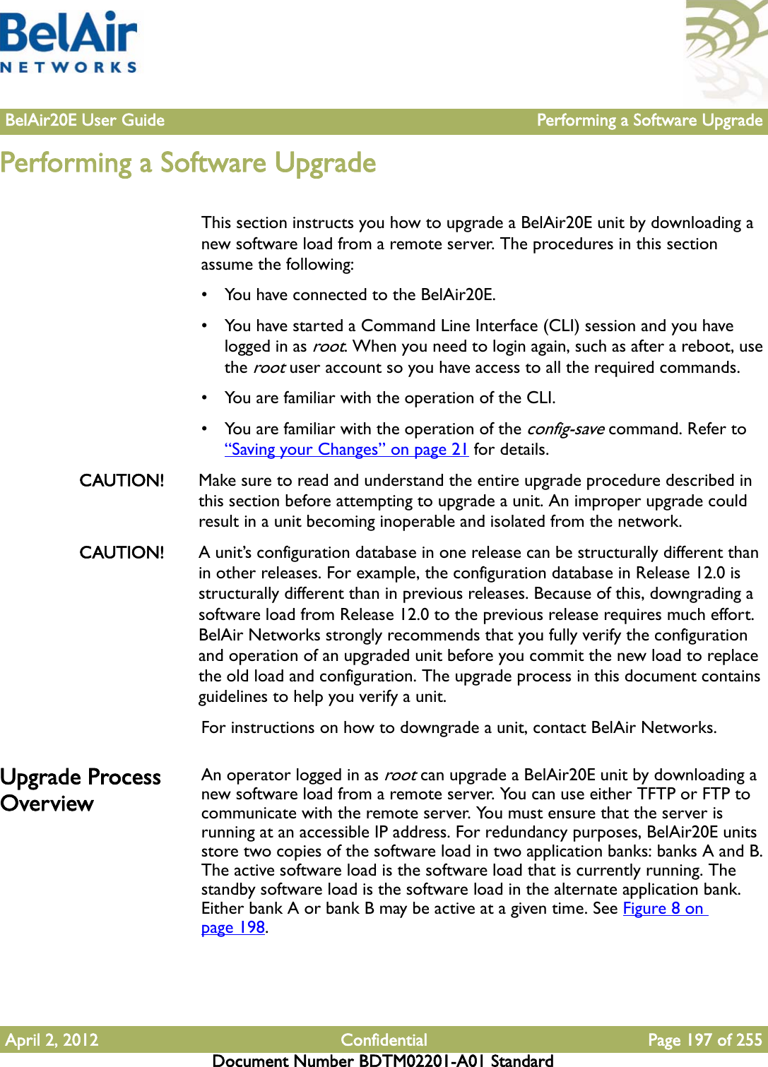 BelAir20E User Guide Performing a Software UpgradeApril 2, 2012 Confidential Page 197 of 255Document Number BDTM02201-A01 StandardPerforming a Software UpgradeThis section instructs you how to upgrade a BelAir20E unit by downloading a new software load from a remote server. The procedures in this section assume the following:• You have connected to the BelAir20E.• You have started a Command Line Interface (CLI) session and you have logged in as root. When you need to login again, such as after a reboot, use the root user account so you have access to all the required commands.• You are familiar with the operation of the CLI.• You are familiar with the operation of the config-save command. Refer to “Saving your Changes” on page 21 for details.CAUTION! Make sure to read and understand the entire upgrade procedure described in this section before attempting to upgrade a unit. An improper upgrade could result in a unit becoming inoperable and isolated from the network. CAUTION! A unit’s configuration database in one release can be structurally different than in other releases. For example, the configuration database in Release 12.0 is structurally different than in previous releases. Because of this, downgrading a software load from Release 12.0 to the previous release requires much effort. BelAir Networks strongly recommends that you fully verify the configuration and operation of an upgraded unit before you commit the new load to replace the old load and configuration. The upgrade process in this document contains guidelines to help you verify a unit. For instructions on how to downgrade a unit, contact BelAir Networks. Upgrade Process OverviewAn operator logged in as root can upgrade a BelAir20E unit by downloading a new software load from a remote server. You can use either TFTP or FTP to communicate with the remote server. You must ensure that the server is running at an accessible IP address. For redundancy purposes, BelAir20E units store two copies of the software load in two application banks: banks A and B. The active software load is the software load that is currently running. The standby software load is the software load in the alternate application bank. Either bank A or bank B may be active at a given time. See Figure 8 on page 198. 