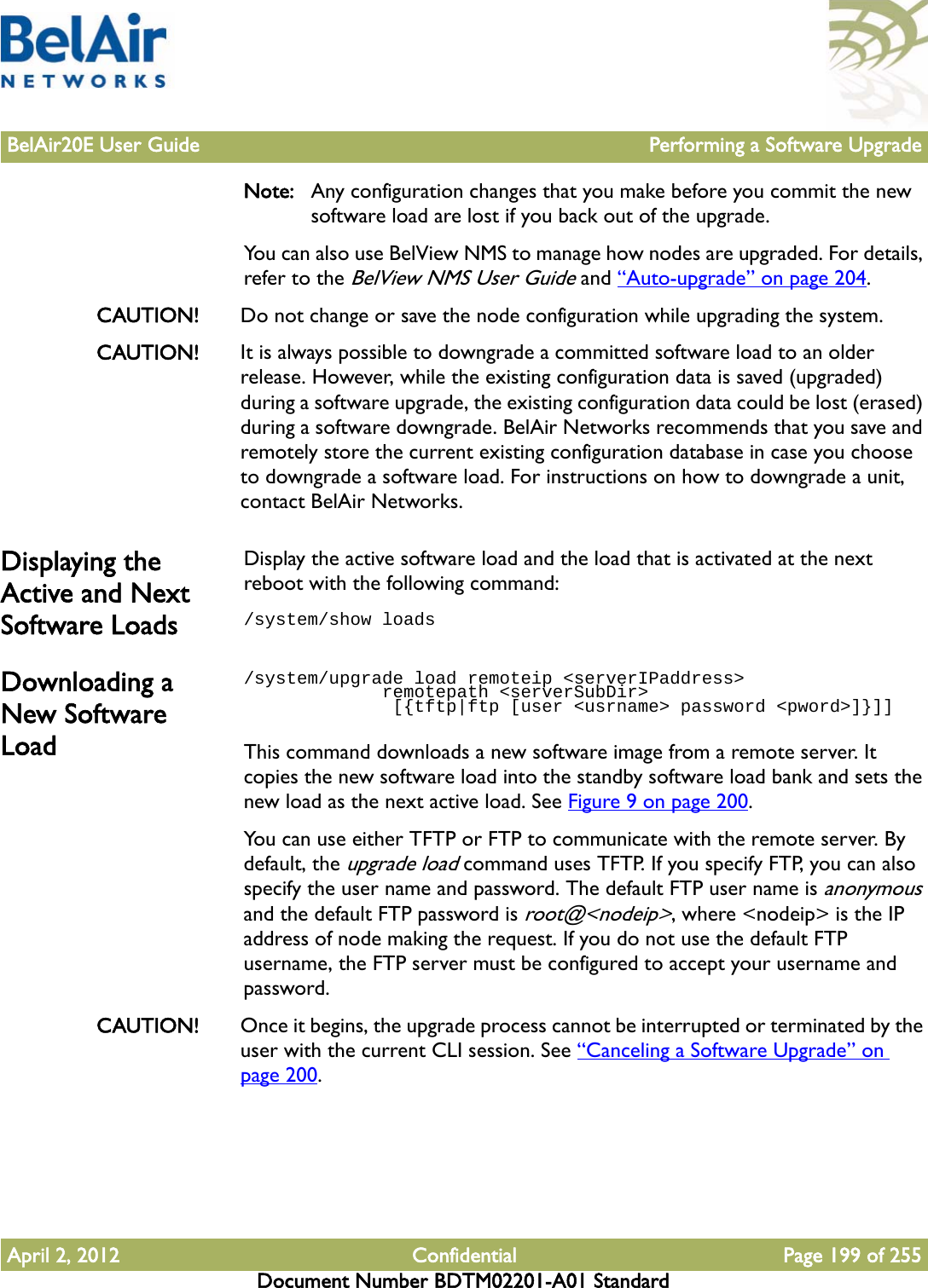 BelAir20E User Guide Performing a Software UpgradeApril 2, 2012 Confidential Page 199 of 255Document Number BDTM02201-A01 StandardNote: Any configuration changes that you make before you commit the new software load are lost if you back out of the upgrade. You can also use BelView NMS to manage how nodes are upgraded. For details, refer to the BelView NMS User Guide and “Auto-upgrade” on page 204.CAUTION! Do not change or save the node configuration while upgrading the system.CAUTION! It is always possible to downgrade a committed software load to an older release. However, while the existing configuration data is saved (upgraded) during a software upgrade, the existing configuration data could be lost (erased) during a software downgrade. BelAir Networks recommends that you save and remotely store the current existing configuration database in case you choose to downgrade a software load. For instructions on how to downgrade a unit, contact BelAir Networks. Displaying the Active and Next Software LoadsDisplay the active software load and the load that is activated at the next reboot with the following command:/system/show loadsDownloading a New Software Load/system/upgrade load remoteip &lt;serverIPaddress&gt;              remotepath &lt;serverSubDir&gt;              [{tftp|ftp [user &lt;usrname&gt; password &lt;pword&gt;]}]]This command downloads a new software image from a remote server. It copies the new software load into the standby software load bank and sets the new load as the next active load. See Figure 9 on page 200.You can use either TFTP or FTP to communicate with the remote server. By default, the upgrade load command uses TFTP. If you specify FTP, you can also specify the user name and password. The default FTP user name is anonymous and the default FTP password is root@&lt;nodeip&gt;, where &lt;nodeip&gt; is the IP address of node making the request. If you do not use the default FTP username, the FTP server must be configured to accept your username and password.CAUTION! Once it begins, the upgrade process cannot be interrupted or terminated by the user with the current CLI session. See “Canceling a Software Upgrade” on page 200.