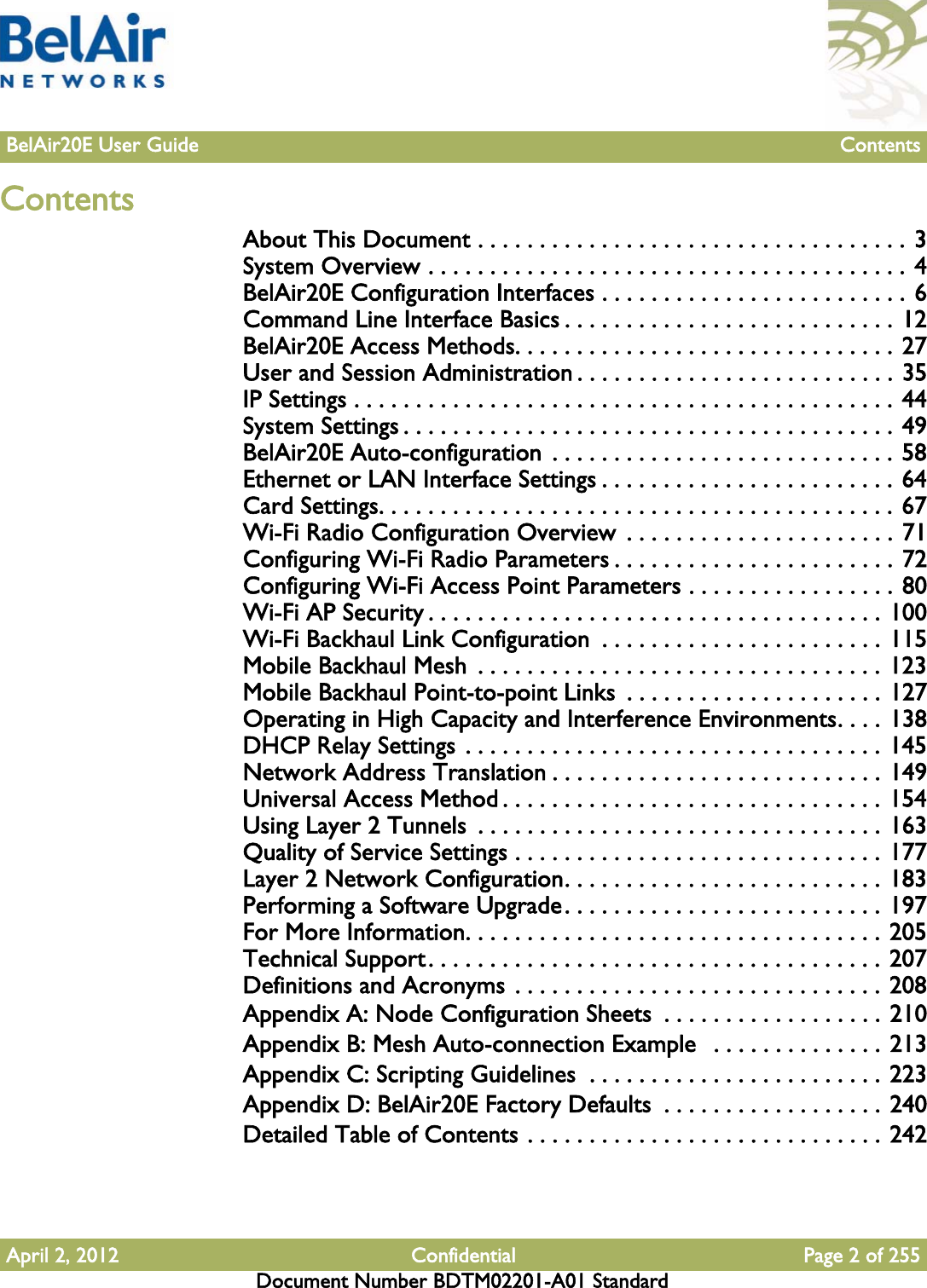 April 2, 2012 Confidential Page 2 of 255Document Number BDTM02201-A01 StandardBelAir20E User Guide ContentsContentsAbout This Document . . . . . . . . . . . . . . . . . . . . . . . . . . . . . . . . . . . 3System Overview . . . . . . . . . . . . . . . . . . . . . . . . . . . . . . . . . . . . . . . 4BelAir20E Configuration Interfaces . . . . . . . . . . . . . . . . . . . . . . . . . 6Command Line Interface Basics . . . . . . . . . . . . . . . . . . . . . . . . . . . 12BelAir20E Access Methods. . . . . . . . . . . . . . . . . . . . . . . . . . . . . . . 27User and Session Administration . . . . . . . . . . . . . . . . . . . . . . . . . . 35IP Settings . . . . . . . . . . . . . . . . . . . . . . . . . . . . . . . . . . . . . . . . . . . . 44System Settings . . . . . . . . . . . . . . . . . . . . . . . . . . . . . . . . . . . . . . . . 49BelAir20E Auto-configuration  . . . . . . . . . . . . . . . . . . . . . . . . . . . . 58Ethernet or LAN Interface Settings . . . . . . . . . . . . . . . . . . . . . . . . 64Card Settings. . . . . . . . . . . . . . . . . . . . . . . . . . . . . . . . . . . . . . . . . . 67Wi-Fi Radio Configuration Overview  . . . . . . . . . . . . . . . . . . . . . . 71Configuring Wi-Fi Radio Parameters . . . . . . . . . . . . . . . . . . . . . . . 72Configuring Wi-Fi Access Point Parameters . . . . . . . . . . . . . . . . . 80Wi-Fi AP Security . . . . . . . . . . . . . . . . . . . . . . . . . . . . . . . . . . . . . 100Wi-Fi Backhaul Link Configuration  . . . . . . . . . . . . . . . . . . . . . . . 115Mobile Backhaul Mesh  . . . . . . . . . . . . . . . . . . . . . . . . . . . . . . . . . 123Mobile Backhaul Point-to-point Links  . . . . . . . . . . . . . . . . . . . . . 127Operating in High Capacity and Interference Environments. . . . 138DHCP Relay Settings . . . . . . . . . . . . . . . . . . . . . . . . . . . . . . . . . . 145Network Address Translation . . . . . . . . . . . . . . . . . . . . . . . . . . . 149Universal Access Method . . . . . . . . . . . . . . . . . . . . . . . . . . . . . . . 154Using Layer 2 Tunnels  . . . . . . . . . . . . . . . . . . . . . . . . . . . . . . . . . 163Quality of Service Settings . . . . . . . . . . . . . . . . . . . . . . . . . . . . . . 177Layer 2 Network Configuration. . . . . . . . . . . . . . . . . . . . . . . . . . 183Performing a Software Upgrade. . . . . . . . . . . . . . . . . . . . . . . . . . 197For More Information. . . . . . . . . . . . . . . . . . . . . . . . . . . . . . . . . . 205Technical Support. . . . . . . . . . . . . . . . . . . . . . . . . . . . . . . . . . . . . 207Definitions and Acronyms . . . . . . . . . . . . . . . . . . . . . . . . . . . . . . 208Appendix A: Node Configuration Sheets  . . . . . . . . . . . . . . . . . . 210Appendix B: Mesh Auto-connection Example   . . . . . . . . . . . . . . 213Appendix C: Scripting Guidelines  . . . . . . . . . . . . . . . . . . . . . . . . 223Appendix D: BelAir20E Factory Defaults  . . . . . . . . . . . . . . . . . . 240Detailed Table of Contents . . . . . . . . . . . . . . . . . . . . . . . . . . . . . 242