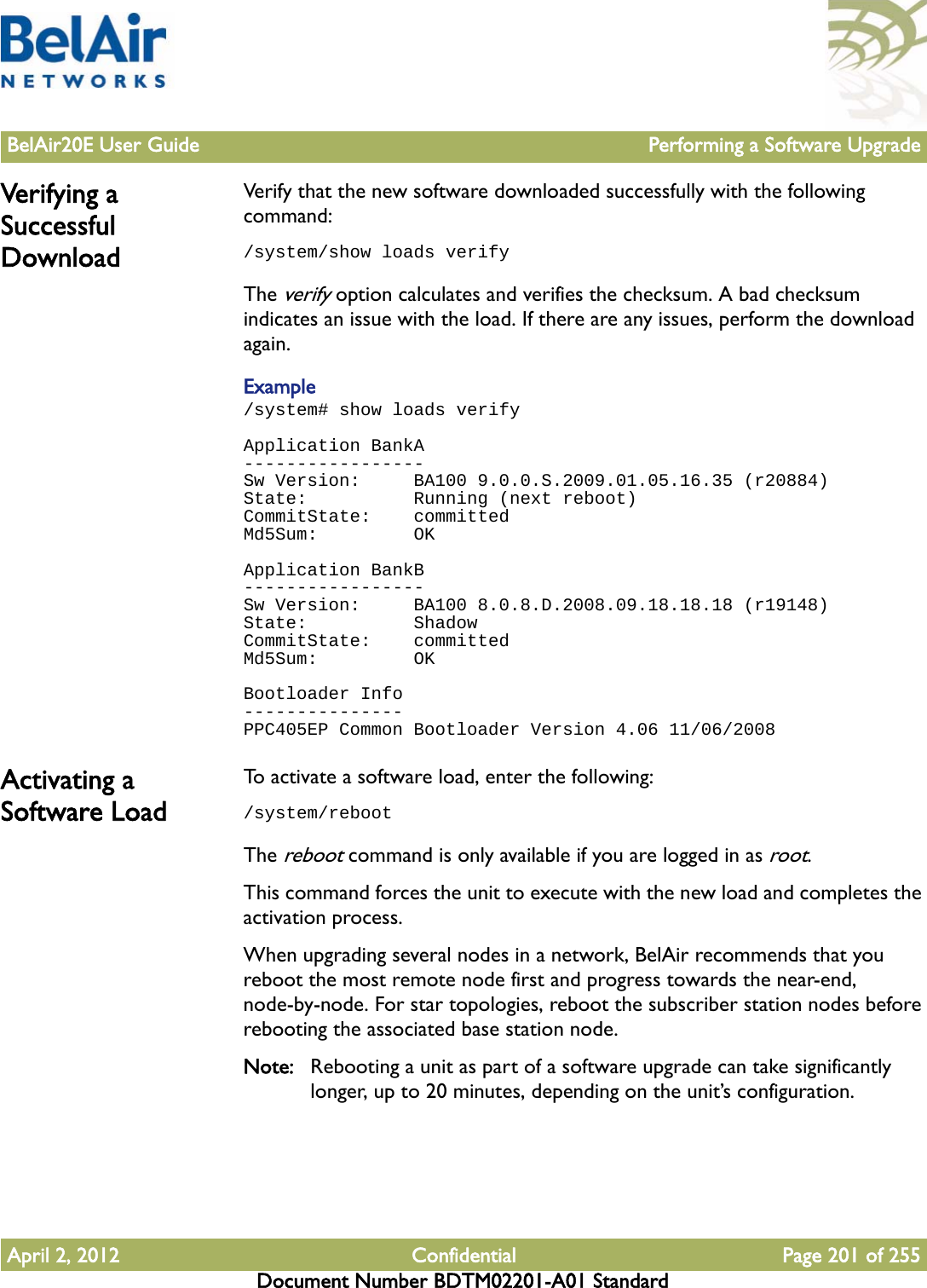 BelAir20E User Guide Performing a Software UpgradeApril 2, 2012 Confidential Page 201 of 255Document Number BDTM02201-A01 StandardVerifying a Successful DownloadVerify that the new software downloaded successfully with the following command: /system/show loads verifyThe verify option calculates and verifies the checksum. A bad checksum indicates an issue with the load. If there are any issues, perform the download again.Example/system# show loads verifyApplication BankA-----------------Sw Version:     BA100 9.0.0.S.2009.01.05.16.35 (r20884)State:          Running (next reboot)CommitState:    committedMd5Sum:         OKApplication BankB-----------------Sw Version:     BA100 8.0.8.D.2008.09.18.18.18 (r19148)State:          ShadowCommitState:    committedMd5Sum:         OKBootloader Info---------------PPC405EP Common Bootloader Version 4.06 11/06/2008Activating a Software LoadTo activate a software load, enter the following:/system/rebootThe reboot command is only available if you are logged in as root. This command forces the unit to execute with the new load and completes the activation process.When upgrading several nodes in a network, BelAir recommends that you reboot the most remote node first and progress towards the near-end, node-by-node. For star topologies, reboot the subscriber station nodes before rebooting the associated base station node.Note: Rebooting a unit as part of a software upgrade can take significantly longer, up to 20 minutes, depending on the unit’s configuration.