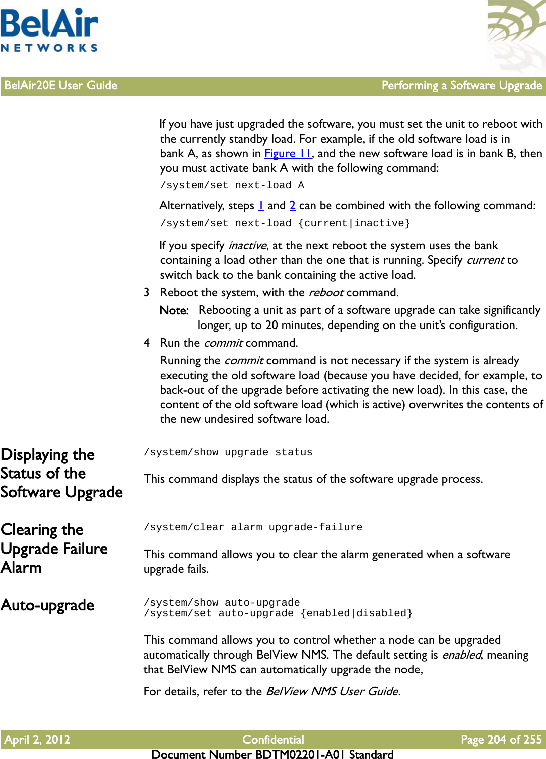 BelAir20E User Guide Performing a Software UpgradeApril 2, 2012 Confidential Page 204 of 255Document Number BDTM02201-A01 StandardIf you have just upgraded the software, you must set the unit to reboot with the currently standby load. For example, if the old software load is in bank A, as shown in Figure 11, and the new software load is in bank B, then you must activate bank A with the following command:/system/set next-load AAlternatively, steps 1 and 2 can be combined with the following command:/system/set next-load {current|inactive}If you specify inactive, at the next reboot the system uses the bank containing a load other than the one that is running. Specify current to switch back to the bank containing the active load. 3 Reboot the system, with the reboot command.Note: Rebooting a unit as part of a software upgrade can take significantly longer, up to 20 minutes, depending on the unit’s configuration.4 Run the commit command. Running the commit command is not necessary if the system is already executing the old software load (because you have decided, for example, to back-out of the upgrade before activating the new load). In this case, the content of the old software load (which is active) overwrites the contents of the new undesired software load.Displaying the Status of the Software Upgrade/system/show upgrade statusThis command displays the status of the software upgrade process.Clearing the Upgrade Failure Alarm/system/clear alarm upgrade-failureThis command allows you to clear the alarm generated when a software upgrade fails.Auto-upgrade /system/show auto-upgrade/system/set auto-upgrade {enabled|disabled}This command allows you to control whether a node can be upgraded automatically through BelView NMS. The default setting is enabled, meaning that BelView NMS can automatically upgrade the node,For details, refer to the BelView NMS User Guide.