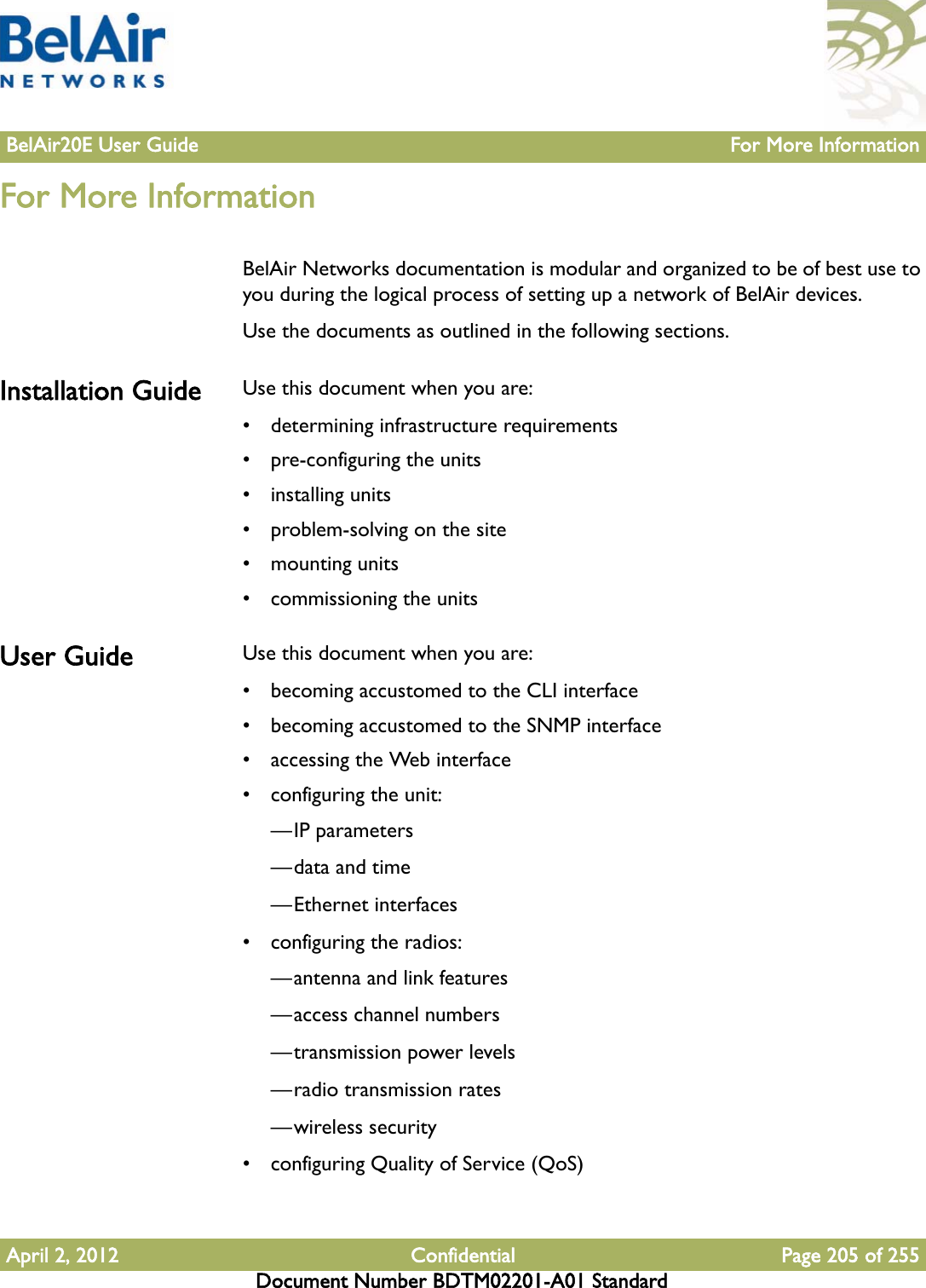 BelAir20E User Guide For More InformationApril 2, 2012 Confidential Page 205 of 255Document Number BDTM02201-A01 StandardFor More InformationBelAir Networks documentation is modular and organized to be of best use to you during the logical process of setting up a network of BelAir devices. Use the documents as outlined in the following sections.Installation Guide Use this document when you are: • determining infrastructure requirements• pre-configuring the units• installing units• problem-solving on the site• mounting units• commissioning the unitsUser Guide Use this document when you are:• becoming accustomed to the CLI interface• becoming accustomed to the SNMP interface• accessing the Web interface• configuring the unit:—IP parameters—data and time—Ethernet interfaces• configuring the radios:—antenna and link features—access channel numbers—transmission power levels—radio transmission rates—wireless security• configuring Quality of Service (QoS)