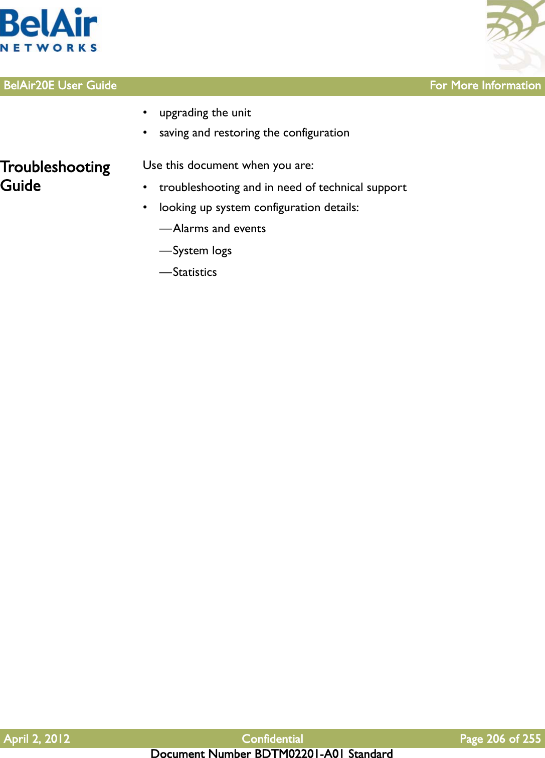 BelAir20E User Guide For More InformationApril 2, 2012 Confidential Page 206 of 255Document Number BDTM02201-A01 Standard• upgrading the unit• saving and restoring the configurationTroubleshooting GuideUse this document when you are:• troubleshooting and in need of technical support• looking up system configuration details:—Alarms and events—System logs—Statistics