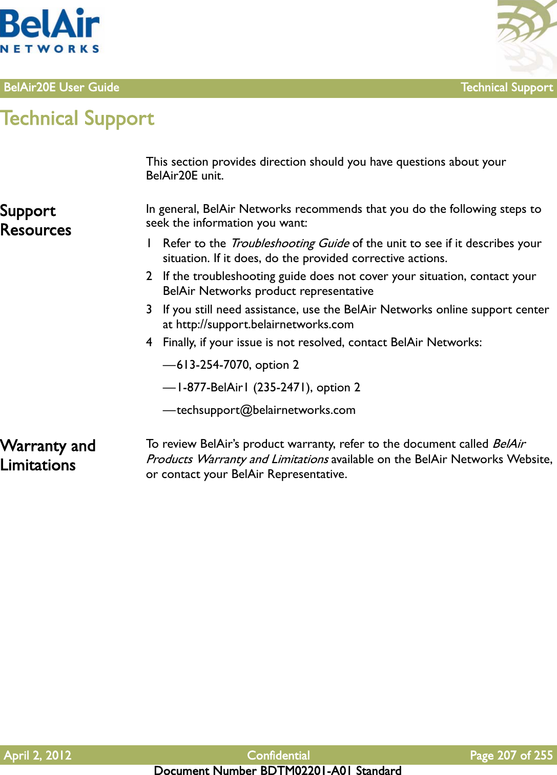 BelAir20E User Guide Technical SupportApril 2, 2012 Confidential Page 207 of 255Document Number BDTM02201-A01 StandardTechnical SupportThis section provides direction should you have questions about your BelAir20E unit.Support ResourcesIn general, BelAir Networks recommends that you do the following steps to seek the information you want:1 Refer to the Troubleshooting Guide of the unit to see if it describes your situation. If it does, do the provided corrective actions.2 If the troubleshooting guide does not cover your situation, contact your BelAir Networks product representative 3 If you still need assistance, use the BelAir Networks online support center at http://support.belairnetworks.com4 Finally, if your issue is not resolved, contact BelAir Networks:—613-254-7070, option 2—1-877-BelAir1 (235-2471), option 2—techsupport@belairnetworks.comWarranty and LimitationsTo review BelAir’s product warranty, refer to the document called BelAir Products Warranty and Limitations available on the BelAir Networks Website, or contact your BelAir Representative.