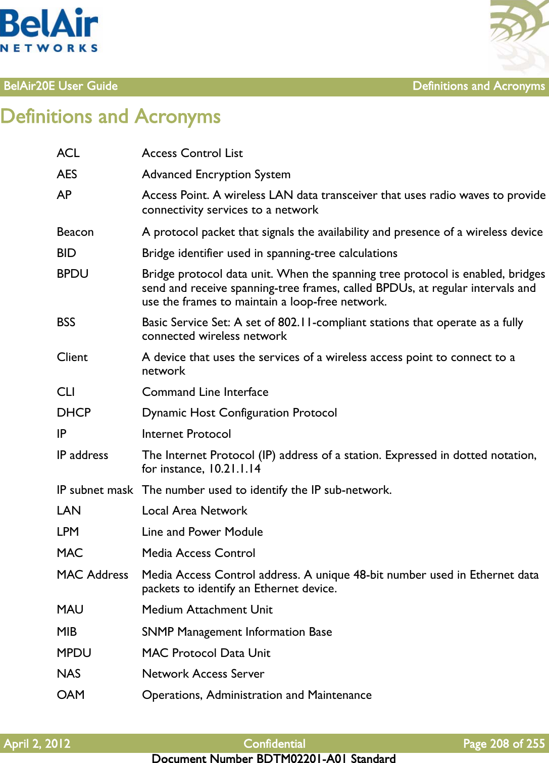 BelAir20E User Guide Definitions and AcronymsApril 2, 2012 Confidential Page 208 of 255Document Number BDTM02201-A01 StandardDefinitions and AcronymsACL Access Control ListAES Advanced Encryption SystemAP Access Point. A wireless LAN data transceiver that uses radio waves to provide connectivity services to a networkBeacon A protocol packet that signals the availability and presence of a wireless deviceBID Bridge identifier used in spanning-tree calculationsBPDU Bridge protocol data unit. When the spanning tree protocol is enabled, bridges send and receive spanning-tree frames, called BPDUs, at regular intervals and use the frames to maintain a loop-free network.BSS Basic Service Set: A set of 802.11-compliant stations that operate as a fully connected wireless networkClient A device that uses the services of a wireless access point to connect to a networkCLI Command Line InterfaceDHCP Dynamic Host Configuration ProtocolIP Internet ProtocolIP address The Internet Protocol (IP) address of a station. Expressed in dotted notation, for instance, 10.21.1.14IP subnet mask  The number used to identify the IP sub-network.LAN Local Area NetworkLPM Line and Power ModuleMAC Media Access ControlMAC Address Media Access Control address. A unique 48-bit number used in Ethernet data packets to identify an Ethernet device.MAU Medium Attachment UnitMIB SNMP Management Information BaseMPDU MAC Protocol Data UnitNAS Network Access ServerOAM Operations, Administration and Maintenance