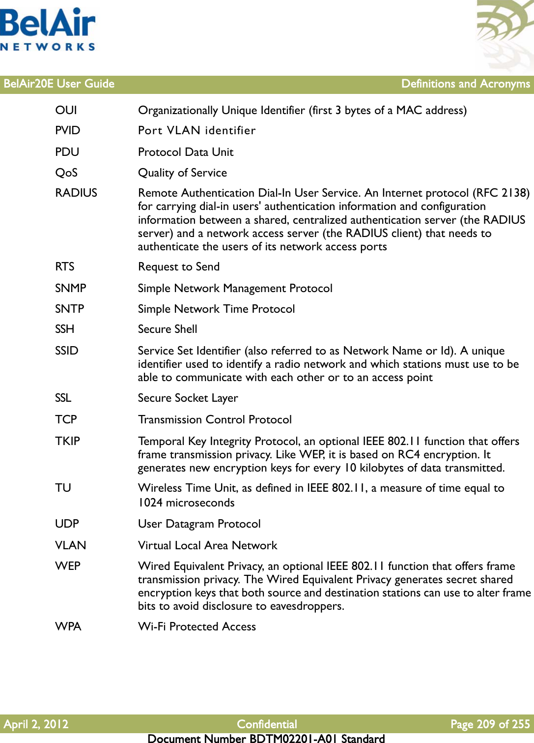 BelAir20E User Guide Definitions and AcronymsApril 2, 2012 Confidential Page 209 of 255Document Number BDTM02201-A01 StandardOUI Organizationally Unique Identifier (first 3 bytes of a MAC address)PVID Port VLAN identifierPDU Protocol Data UnitQoS Quality of ServiceRADIUS Remote Authentication Dial-In User Service. An Internet protocol (RFC 2138) for carrying dial-in users&apos; authentication information and configuration information between a shared, centralized authentication server (the RADIUS server) and a network access server (the RADIUS client) that needs to authenticate the users of its network access portsRTS Request to SendSNMP Simple Network Management ProtocolSNTP Simple Network Time ProtocolSSH Secure ShellSSID Service Set Identifier (also referred to as Network Name or Id). A unique identifier used to identify a radio network and which stations must use to be able to communicate with each other or to an access pointSSL Secure Socket LayerTCP Transmission Control ProtocolTKIP Temporal Key Integrity Protocol, an optional IEEE 802.11 function that offers frame transmission privacy. Like WEP, it is based on RC4 encryption. It generates new encryption keys for every 10 kilobytes of data transmitted.TU Wireless Time Unit, as defined in IEEE 802.11, a measure of time equal to 1024 microsecondsUDP User Datagram ProtocolVLAN Virtual Local Area NetworkWEP Wired Equivalent Privacy, an optional IEEE 802.11 function that offers frame transmission privacy. The Wired Equivalent Privacy generates secret shared encryption keys that both source and destination stations can use to alter frame bits to avoid disclosure to eavesdroppers.WPA Wi-Fi Protected Access