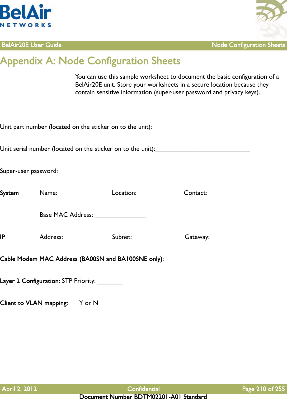 BelAir20E User Guide Node Configuration SheetsApril 2, 2012 Confidential Page 210 of 255Document Number BDTM02201-A01 StandardAppendix A: Node Configuration SheetsYou can use this sample worksheet to document the basic configuration of a BelAir20E unit. Store your worksheets in a secure location because they contain sensitive information (super-user password and privacy keys).Unit part number (located on the sticker on to the unit):__________________________Unit serial number (located on the sticker on to the unit):__________________________Super-user password: ____________________________System  Name: ______________ Location: ____________ Contact: _______________Base MAC Address: ______________ IP Address: _____________Subnet:______________ Gateway: ______________Cable Modem MAC Address (BA00SN and BA100SNE only): ________________________________Layer 2 Configuration: STP Priority: _______Client to VLAN mapping:  Y or N