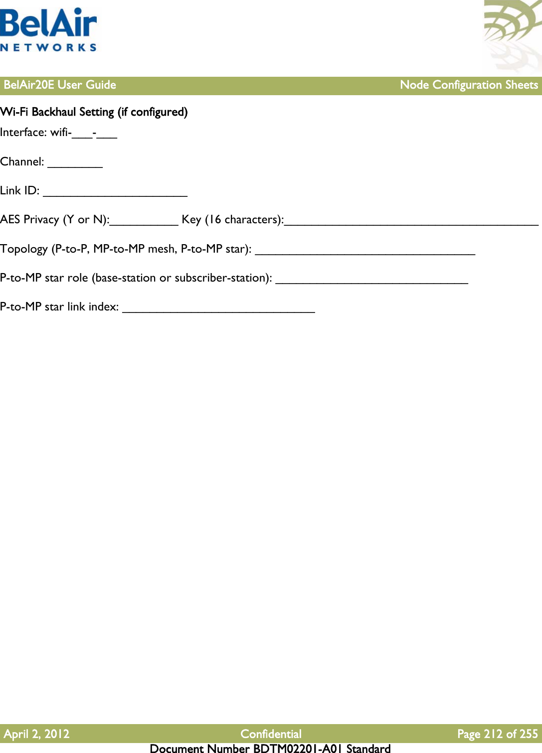 BelAir20E User Guide Node Configuration SheetsApril 2, 2012 Confidential Page 212 of 255Document Number BDTM02201-A01 StandardWi-Fi Backhaul Setting (if configured)Interface: wifi-___-___Channel: ________Link ID: _____________________ AES Privacy (Y or N):__________ Key (16 characters):_____________________________________Topology (P-to-P, MP-to-MP mesh, P-to-MP star): ________________________________P-to-MP star role (base-station or subscriber-station): ____________________________P-to-MP star link index: ____________________________