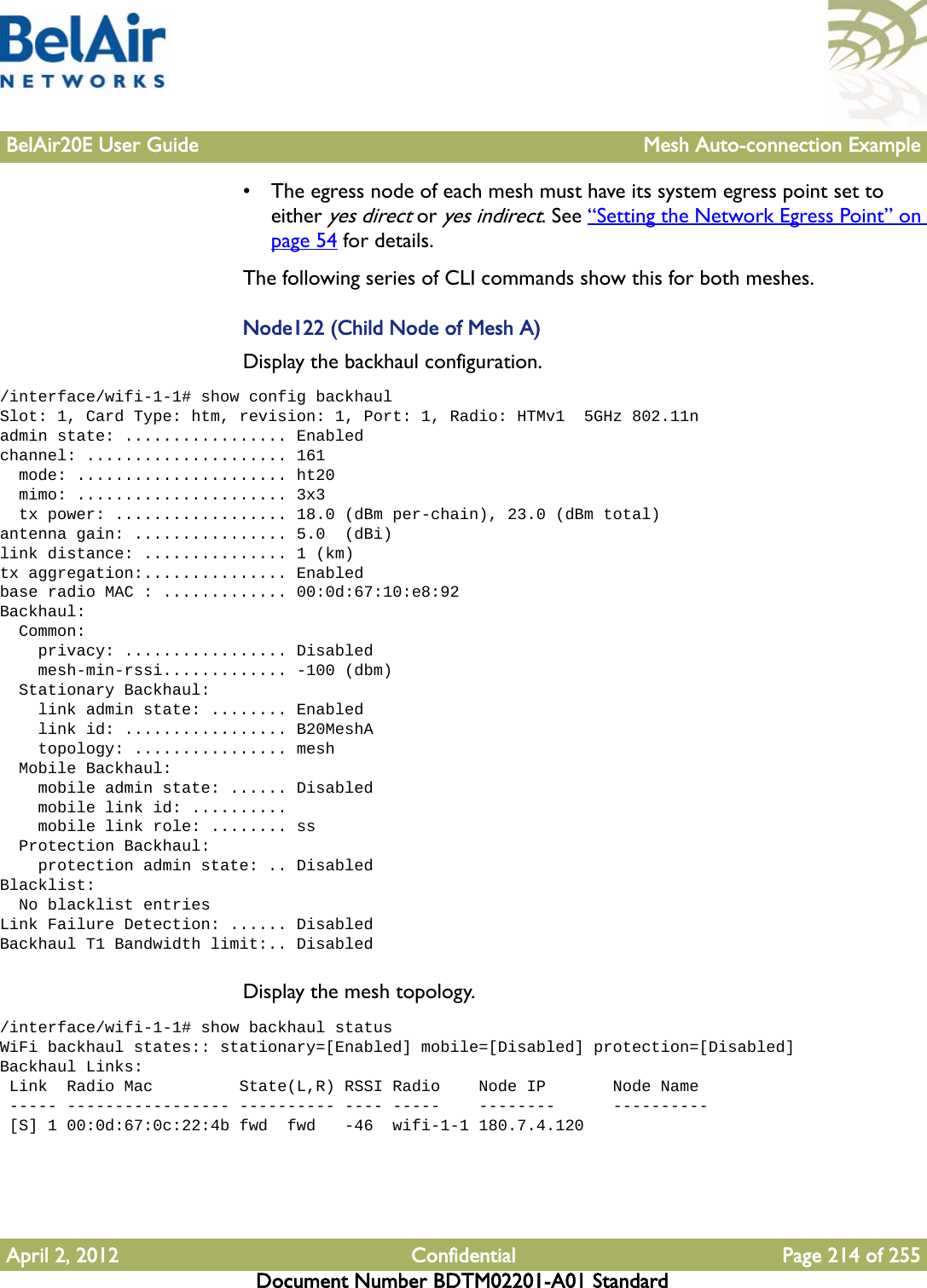 BelAir20E User Guide Mesh Auto-connection ExampleApril 2, 2012 Confidential Page 214 of 255Document Number BDTM02201-A01 Standard• The egress node of each mesh must have its system egress point set to either yes direct or yes indirect. See “Setting the Network Egress Point” on page 54 for details.The following series of CLI commands show this for both meshes.Node122 (Child Node of Mesh A)Display the backhaul configuration./interface/wifi-1-1# show config backhaulSlot: 1, Card Type: htm, revision: 1, Port: 1, Radio: HTMv1  5GHz 802.11nadmin state: ................. Enabledchannel: ..................... 161  mode: ...................... ht20  mimo: ...................... 3x3  tx power: .................. 18.0 (dBm per-chain), 23.0 (dBm total)antenna gain: ................ 5.0  (dBi)link distance: ............... 1 (km)tx aggregation:............... Enabledbase radio MAC : ............. 00:0d:67:10:e8:92Backhaul:  Common:    privacy: ................. Disabled    mesh-min-rssi............. -100 (dbm)  Stationary Backhaul:    link admin state: ........ Enabled    link id: ................. B20MeshA    topology: ................ mesh  Mobile Backhaul:    mobile admin state: ...... Disabled    mobile link id: ..........    mobile link role: ........ ss  Protection Backhaul:    protection admin state: .. DisabledBlacklist:  No blacklist entriesLink Failure Detection: ...... DisabledBackhaul T1 Bandwidth limit:.. DisabledDisplay the mesh topology./interface/wifi-1-1# show backhaul statusWiFi backhaul states:: stationary=[Enabled] mobile=[Disabled] protection=[Disabled]Backhaul Links: Link  Radio Mac         State(L,R) RSSI Radio    Node IP       Node Name ----- ----------------- ---------- ---- -----    --------      ---------- [S] 1 00:0d:67:0c:22:4b fwd  fwd   -46  wifi-1-1 180.7.4.120