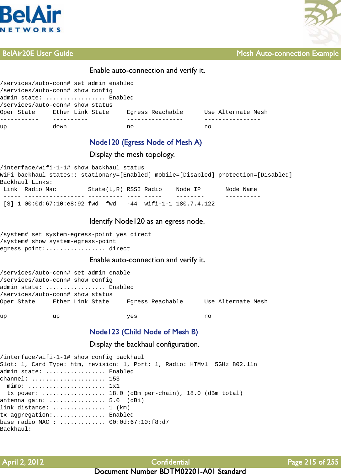 BelAir20E User Guide Mesh Auto-connection ExampleApril 2, 2012 Confidential Page 215 of 255Document Number BDTM02201-A01 StandardEnable auto-connection and verify it./services/auto-conn# set admin enabled/services/auto-conn# show configadmin state: ................. Enabled/services/auto-conn# show statusOper State     Ether Link State     Egress Reachable      Use Alternate Mesh-----------    ----------           ----------------      ----------------up             down                 no                    noNode120 (Egress Node of Mesh A)Display the mesh topology./interface/wifi-1-1# show backhaul statusWiFi backhaul states:: stationary=[Enabled] mobile=[Disabled] protection=[Disabled]Backhaul Links: Link  Radio Mac         State(L,R) RSSI Radio    Node IP       Node Name ----- ----------------- ---------- ---- -----    --------      ---------- [S] 1 00:0d:67:10:e8:92 fwd  fwd   -44  wifi-1-1 180.7.4.122Identify Node120 as an egress node./system# set system-egress-point yes direct/system# show system-egress-pointegress point:................. directEnable auto-connection and verify it./services/auto-conn# set admin enable/services/auto-conn# show configadmin state: ................. Enabled/services/auto-conn# show statusOper State     Ether Link State     Egress Reachable      Use Alternate Mesh-----------    ----------           ----------------      ----------------up             up                   yes                   noNode123 (Child Node of Mesh B)Display the backhaul configuration./interface/wifi-1-1# show config backhaulSlot: 1, Card Type: htm, revision: 1, Port: 1, Radio: HTMv1  5GHz 802.11nadmin state: ................. Enabledchannel: ..................... 153  mimo: ...................... 1x1  tx power: .................. 18.0 (dBm per-chain), 18.0 (dBm total)antenna gain: ................ 5.0  (dBi)link distance: ............... 1 (km)tx aggregation:............... Enabledbase radio MAC : ............. 00:0d:67:10:f8:d7Backhaul: