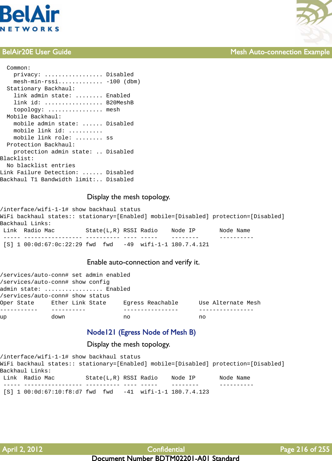 BelAir20E User Guide Mesh Auto-connection ExampleApril 2, 2012 Confidential Page 216 of 255Document Number BDTM02201-A01 Standard  Common:    privacy: ................. Disabled    mesh-min-rssi............. -100 (dbm)  Stationary Backhaul:    link admin state: ........ Enabled    link id: ................. B20MeshB    topology: ................ mesh  Mobile Backhaul:    mobile admin state: ...... Disabled    mobile link id: ..........    mobile link role: ........ ss  Protection Backhaul:    protection admin state: .. DisabledBlacklist:  No blacklist entriesLink Failure Detection: ...... DisabledBackhaul T1 Bandwidth limit:.. DisabledDisplay the mesh topology./interface/wifi-1-1# show backhaul statusWiFi backhaul states:: stationary=[Enabled] mobile=[Disabled] protection=[Disabled]Backhaul Links: Link  Radio Mac         State(L,R) RSSI Radio    Node IP       Node Name ----- ----------------- ---------- ---- -----    --------      ---------- [S] 1 00:0d:67:0c:22:29 fwd  fwd   -49  wifi-1-1 180.7.4.121Enable auto-connection and verify it./services/auto-conn# set admin enabled/services/auto-conn# show configadmin state: ................. Enabled/services/auto-conn# show statusOper State     Ether Link State     Egress Reachable      Use Alternate Mesh-----------    ----------           ----------------      ----------------up             down                 no                    noNode121 (Egress Node of Mesh B)Display the mesh topology./interface/wifi-1-1# show backhaul statusWiFi backhaul states:: stationary=[Enabled] mobile=[Disabled] protection=[Disabled]Backhaul Links: Link  Radio Mac         State(L,R) RSSI Radio    Node IP       Node Name ----- ----------------- ---------- ---- -----    --------      ---------- [S] 1 00:0d:67:10:f8:d7 fwd  fwd   -41  wifi-1-1 180.7.4.123