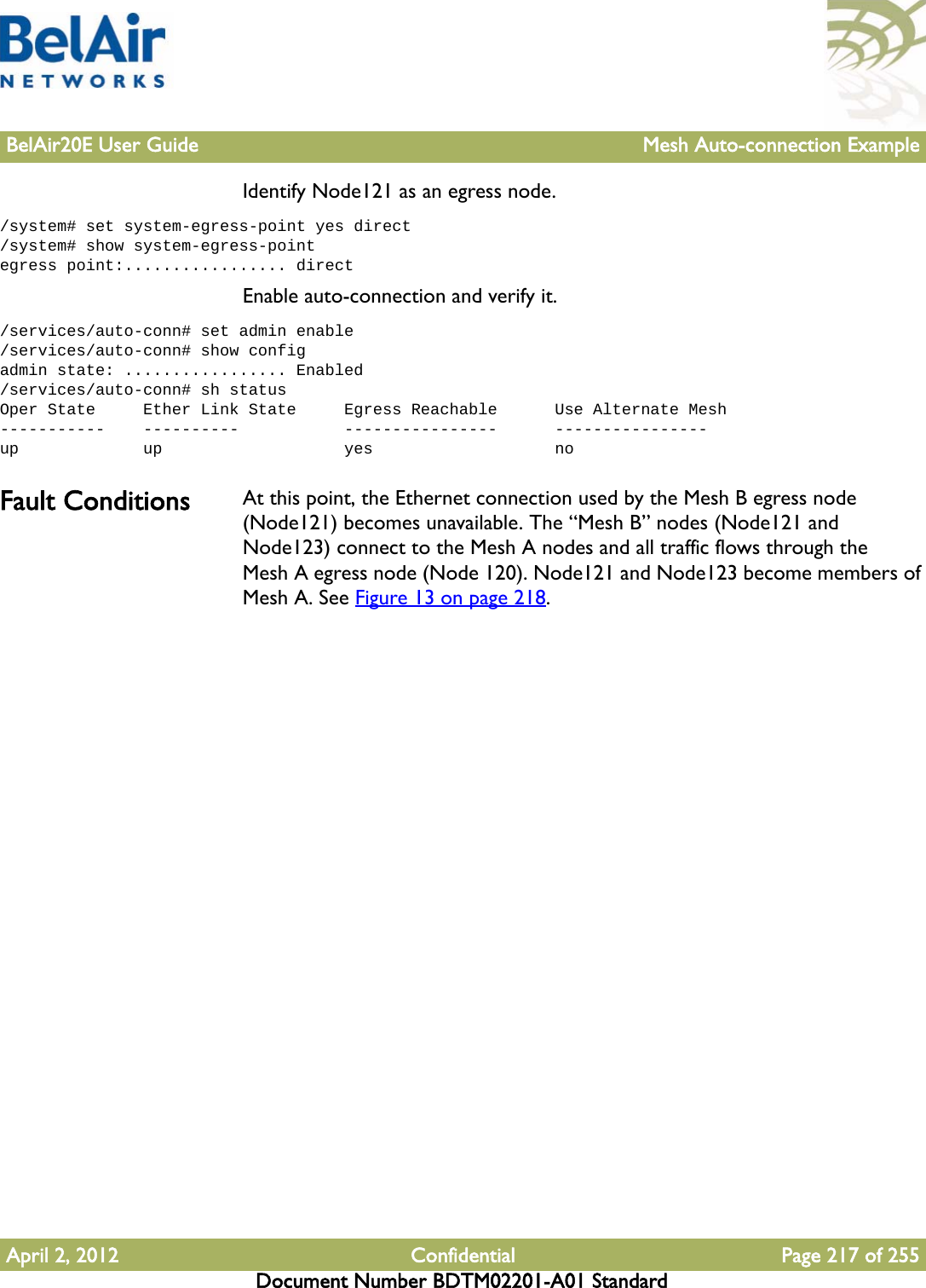 BelAir20E User Guide Mesh Auto-connection ExampleApril 2, 2012 Confidential Page 217 of 255Document Number BDTM02201-A01 StandardIdentify Node121 as an egress node./system# set system-egress-point yes direct/system# show system-egress-pointegress point:................. directEnable auto-connection and verify it./services/auto-conn# set admin enable/services/auto-conn# show configadmin state: ................. Enabled/services/auto-conn# sh statusOper State     Ether Link State     Egress Reachable      Use Alternate Mesh-----------    ----------           ----------------      ----------------up             up                   yes                   noFault Conditions At this point, the Ethernet connection used by the Mesh B egress node (Node121) becomes unavailable. The “Mesh B” nodes (Node121 and Node123) connect to the Mesh A nodes and all traffic flows through the Mesh A egress node (Node 120). Node121 and Node123 become members of Mesh A. See Figure 13 on page 218. 