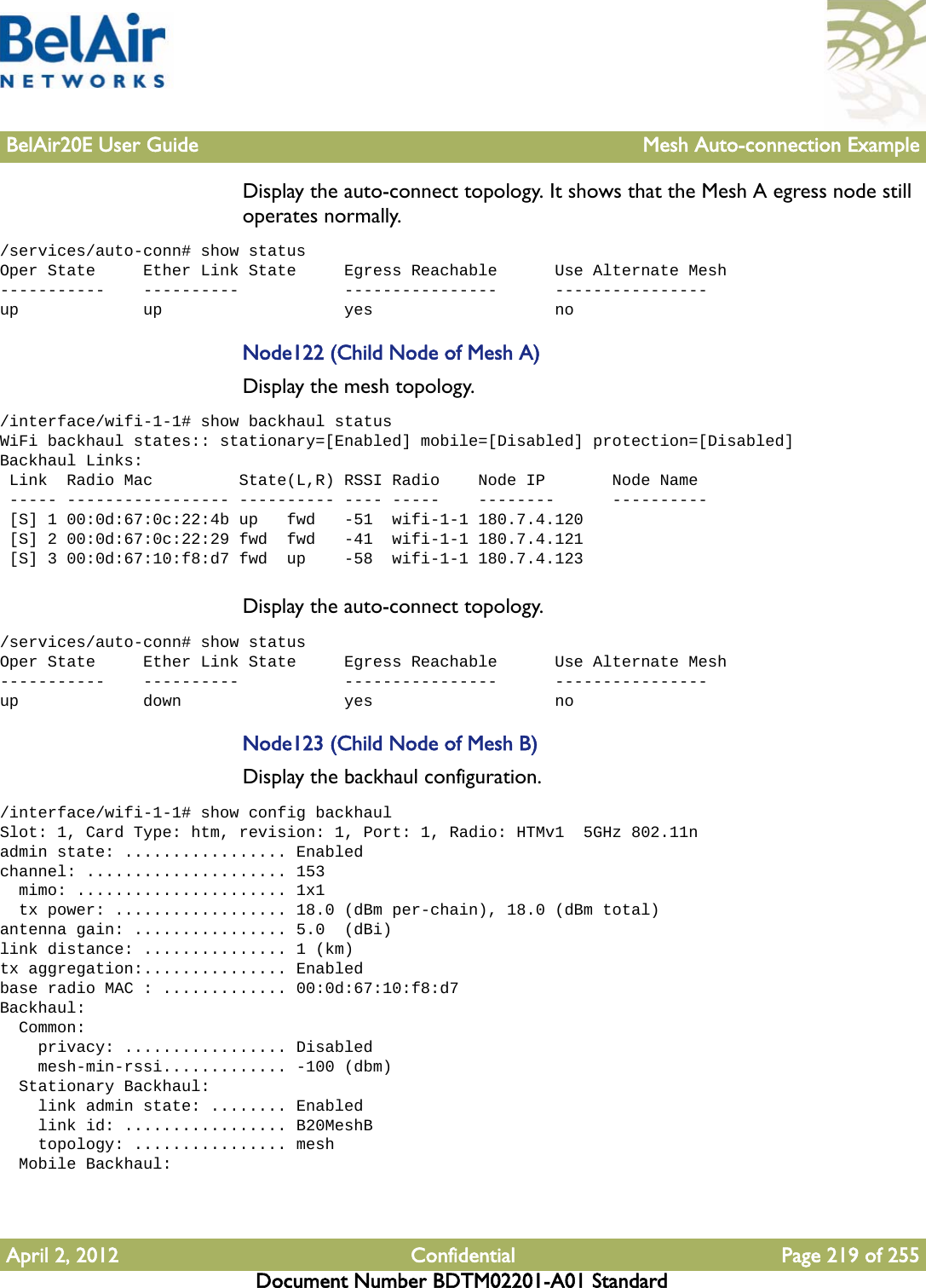 BelAir20E User Guide Mesh Auto-connection ExampleApril 2, 2012 Confidential Page 219 of 255Document Number BDTM02201-A01 StandardDisplay the auto-connect topology. It shows that the Mesh A egress node still operates normally./services/auto-conn# show statusOper State     Ether Link State     Egress Reachable      Use Alternate Mesh-----------    ----------           ----------------      ----------------up             up                   yes                   noNode122 (Child Node of Mesh A)Display the mesh topology./interface/wifi-1-1# show backhaul statusWiFi backhaul states:: stationary=[Enabled] mobile=[Disabled] protection=[Disabled]Backhaul Links: Link  Radio Mac         State(L,R) RSSI Radio    Node IP       Node Name ----- ----------------- ---------- ---- -----    --------      ---------- [S] 1 00:0d:67:0c:22:4b up   fwd   -51  wifi-1-1 180.7.4.120 [S] 2 00:0d:67:0c:22:29 fwd  fwd   -41  wifi-1-1 180.7.4.121 [S] 3 00:0d:67:10:f8:d7 fwd  up    -58  wifi-1-1 180.7.4.123Display the auto-connect topology. /services/auto-conn# show statusOper State     Ether Link State     Egress Reachable      Use Alternate Mesh-----------    ----------           ----------------      ----------------up             down                 yes                   noNode123 (Child Node of Mesh B)Display the backhaul configuration./interface/wifi-1-1# show config backhaulSlot: 1, Card Type: htm, revision: 1, Port: 1, Radio: HTMv1  5GHz 802.11nadmin state: ................. Enabledchannel: ..................... 153  mimo: ...................... 1x1  tx power: .................. 18.0 (dBm per-chain), 18.0 (dBm total)antenna gain: ................ 5.0  (dBi)link distance: ............... 1 (km)tx aggregation:............... Enabledbase radio MAC : ............. 00:0d:67:10:f8:d7Backhaul:  Common:    privacy: ................. Disabled    mesh-min-rssi............. -100 (dbm)  Stationary Backhaul:    link admin state: ........ Enabled    link id: ................. B20MeshB    topology: ................ mesh  Mobile Backhaul: