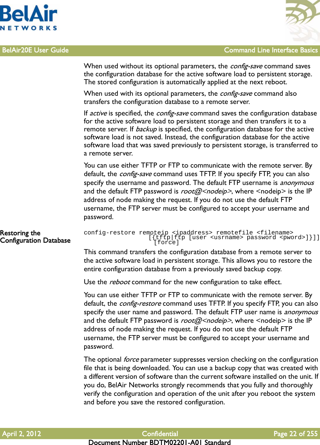 BelAir20E User Guide Command Line Interface BasicsApril 2, 2012 Confidential Page 22 of 255Document Number BDTM02201-A01 StandardWhen used without its optional parameters, the config-save command saves the configuration database for the active software load to persistent storage. The stored configuration is automatically applied at the next reboot.When used with its optional parameters, the config-save command also transfers the configuration database to a remote server. If active is specified, the config-save command saves the configuration database for the active software load to persistent storage and then transfers it to a remote server. If backup is specified, the configuration database for the active software load is not saved. Instead, the configuration database for the active software load that was saved previously to persistent storage, is transferred to a remote server.You can use either TFTP or FTP to communicate with the remote server. By default, the config-save command uses TFTP. If you specify FTP, you can also specify the username and password. The default FTP username is anonymous and the default FTP password is root@&lt;nodeip&gt;, where &lt;nodeip&gt; is the IP address of node making the request. If you do not use the default FTP username, the FTP server must be configured to accept your username and password.Restoring the Configuration Databaseconfig-restore remoteip &lt;ipaddress&gt; remotefile &lt;filename&gt;                    [{tftp|ftp [user &lt;usrname&gt; password &lt;pword&gt;]}]]                   [force]This command transfers the configuration database from a remote server to the active software load in persistent storage. This allows you to restore the entire configuration database from a previously saved backup copy.Use the reboot command for the new configuration to take effect.You can use either TFTP or FTP to communicate with the remote server. By default, the config-restore command uses TFTP. If you specify FTP, you can also specify the user name and password. The default FTP user name is anonymous and the default FTP password is root@&lt;nodeip&gt;, where &lt;nodeip&gt; is the IP address of node making the request. If you do not use the default FTP username, the FTP server must be configured to accept your username and password.The optional force parameter suppresses version checking on the configuration file that is being downloaded. You can use a backup copy that was created with a different version of software than the current software installed on the unit. If you do, BelAir Networks strongly recommends that you fully and thoroughly verify the configuration and operation of the unit after you reboot the system and before you save the restored configuration.