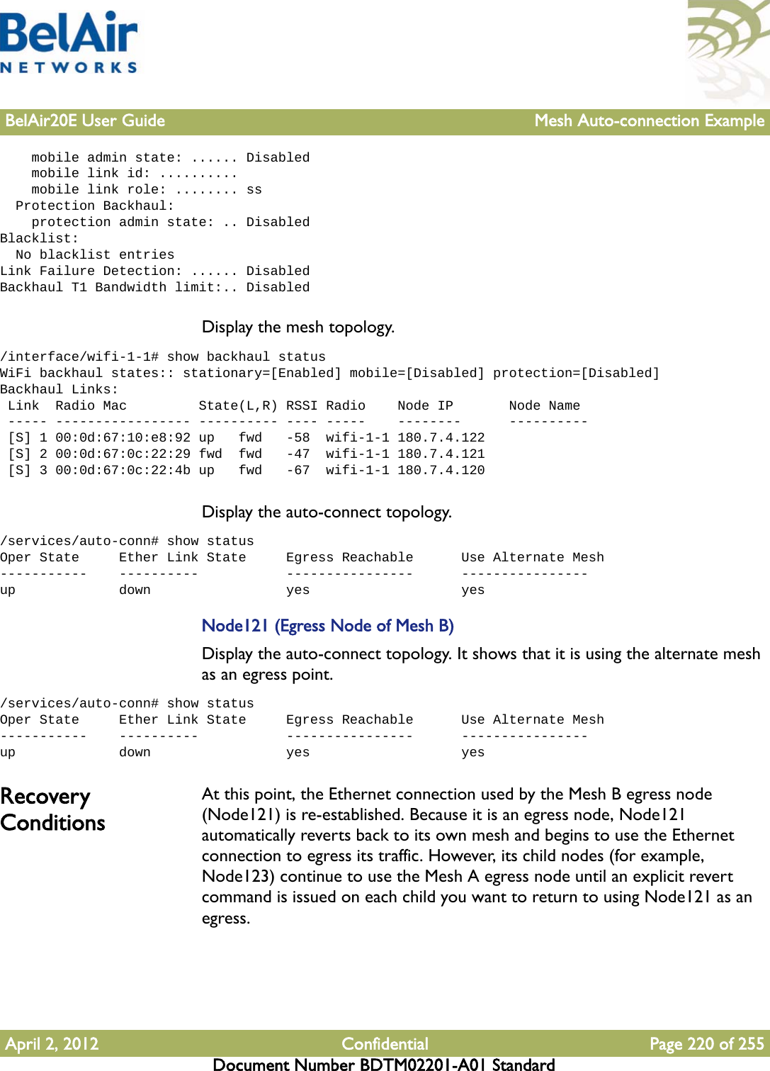 BelAir20E User Guide Mesh Auto-connection ExampleApril 2, 2012 Confidential Page 220 of 255Document Number BDTM02201-A01 Standard    mobile admin state: ...... Disabled    mobile link id: ..........    mobile link role: ........ ss  Protection Backhaul:    protection admin state: .. DisabledBlacklist:  No blacklist entriesLink Failure Detection: ...... DisabledBackhaul T1 Bandwidth limit:.. DisabledDisplay the mesh topology./interface/wifi-1-1# show backhaul statusWiFi backhaul states:: stationary=[Enabled] mobile=[Disabled] protection=[Disabled]Backhaul Links: Link  Radio Mac         State(L,R) RSSI Radio    Node IP       Node Name ----- ----------------- ---------- ---- -----    --------      ---------- [S] 1 00:0d:67:10:e8:92 up   fwd   -58  wifi-1-1 180.7.4.122 [S] 2 00:0d:67:0c:22:29 fwd  fwd   -47  wifi-1-1 180.7.4.121 [S] 3 00:0d:67:0c:22:4b up   fwd   -67  wifi-1-1 180.7.4.120Display the auto-connect topology. /services/auto-conn# show statusOper State     Ether Link State     Egress Reachable      Use Alternate Mesh-----------    ----------           ----------------      ----------------up             down                 yes                   yesNode121 (Egress Node of Mesh B)Display the auto-connect topology. It shows that it is using the alternate mesh as an egress point./services/auto-conn# show statusOper State     Ether Link State     Egress Reachable      Use Alternate Mesh-----------    ----------           ----------------      ----------------up             down                 yes                   yesRecovery ConditionsAt this point, the Ethernet connection used by the Mesh B egress node (Node121) is re-established. Because it is an egress node, Node121 automatically reverts back to its own mesh and begins to use the Ethernet connection to egress its traffic. However, its child nodes (for example, Node123) continue to use the Mesh A egress node until an explicit revert command is issued on each child you want to return to using Node121 as an egress.