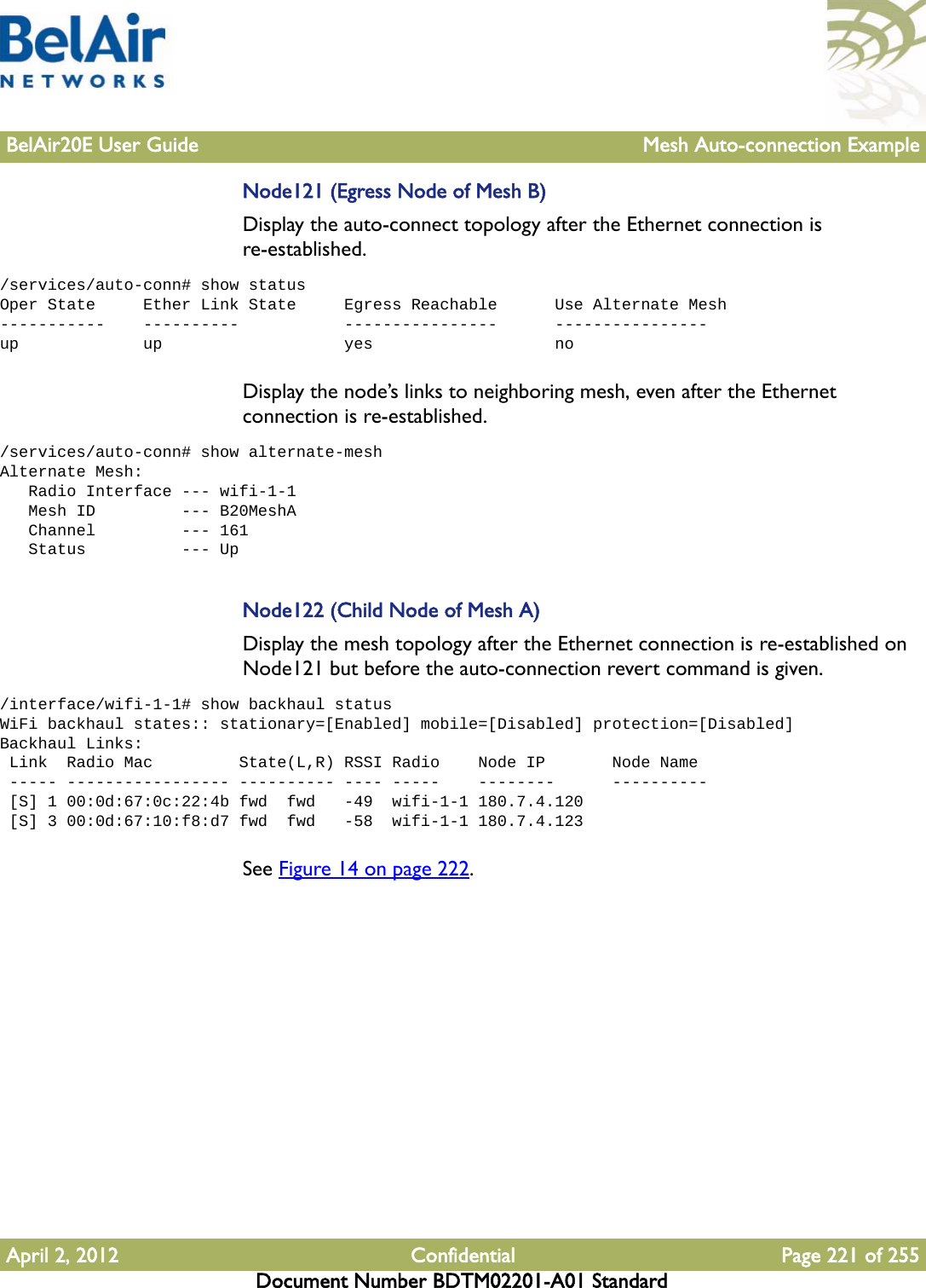 BelAir20E User Guide Mesh Auto-connection ExampleApril 2, 2012 Confidential Page 221 of 255Document Number BDTM02201-A01 StandardNode121 (Egress Node of Mesh B)Display the auto-connect topology after the Ethernet connection is re-established. /services/auto-conn# show statusOper State     Ether Link State     Egress Reachable      Use Alternate Mesh-----------    ----------           ----------------      ----------------up             up                   yes                   noDisplay the node’s links to neighboring mesh, even after the Ethernet connection is re-established. /services/auto-conn# show alternate-meshAlternate Mesh:   Radio Interface --- wifi-1-1   Mesh ID         --- B20MeshA   Channel         --- 161   Status          --- UpNode122 (Child Node of Mesh A)Display the mesh topology after the Ethernet connection is re-established on Node121 but before the auto-connection revert command is given./interface/wifi-1-1# show backhaul statusWiFi backhaul states:: stationary=[Enabled] mobile=[Disabled] protection=[Disabled]Backhaul Links: Link  Radio Mac         State(L,R) RSSI Radio    Node IP       Node Name ----- ----------------- ---------- ---- -----    --------      ---------- [S] 1 00:0d:67:0c:22:4b fwd  fwd   -49  wifi-1-1 180.7.4.120 [S] 3 00:0d:67:10:f8:d7 fwd  fwd   -58  wifi-1-1 180.7.4.123See Figure 14 on page 222.