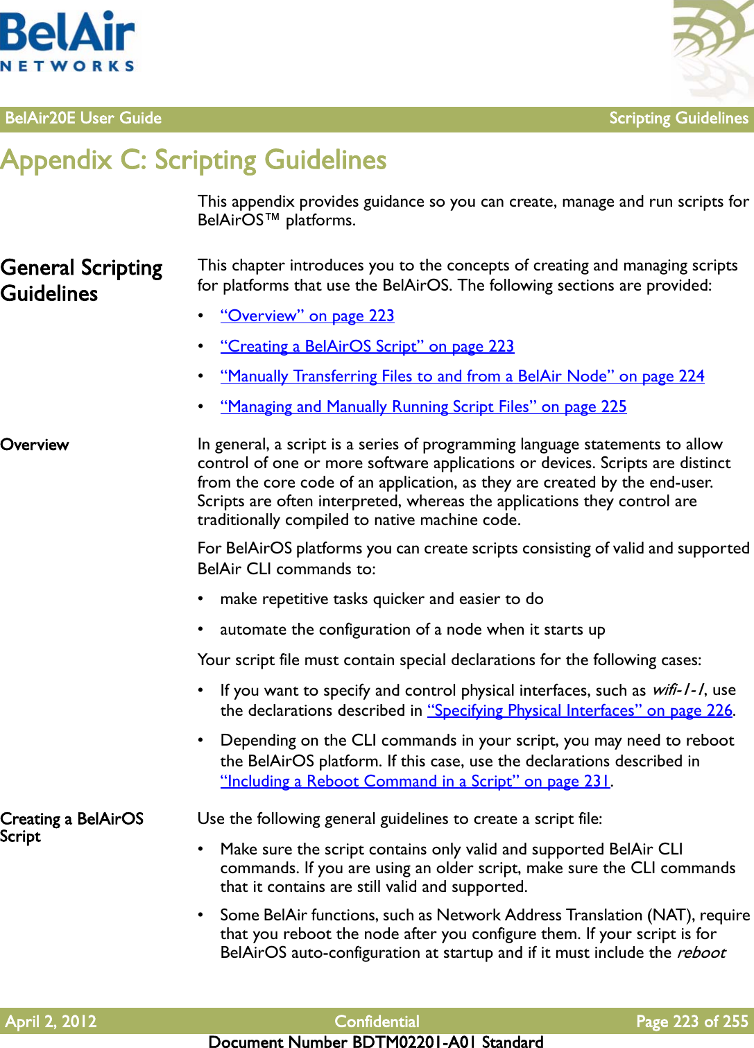 BelAir20E User Guide Scripting GuidelinesApril 2, 2012 Confidential Page 223 of 255Document Number BDTM02201-A01 StandardAppendix C: Scripting GuidelinesThis appendix provides guidance so you can create, manage and run scripts for BelAirOS™ platforms.General Scripting GuidelinesThis chapter introduces you to the concepts of creating and managing scripts for platforms that use the BelAirOS. The following sections are provided:•“Overview” on page 223•“Creating a BelAirOS Script” on page 223•“Manually Transferring Files to and from a BelAir Node” on page 224•“Managing and Manually Running Script Files” on page 225Overview In general, a script is a series of programming language statements to allow control of one or more software applications or devices. Scripts are distinct from the core code of an application, as they are created by the end-user. Scripts are often interpreted, whereas the applications they control are traditionally compiled to native machine code.For BelAirOS platforms you can create scripts consisting of valid and supported BelAir CLI commands to:• make repetitive tasks quicker and easier to do• automate the configuration of a node when it starts upYour script file must contain special declarations for the following cases:• If you want to specify and control physical interfaces, such as wifi-1-1, use the declarations described in “Specifying Physical Interfaces” on page 226.• Depending on the CLI commands in your script, you may need to reboot the BelAirOS platform. If this case, use the declarations described in “Including a Reboot Command in a Script” on page 231.Creating a BelAirOS Script Use the following general guidelines to create a script file:• Make sure the script contains only valid and supported BelAir CLI commands. If you are using an older script, make sure the CLI commands that it contains are still valid and supported.• Some BelAir functions, such as Network Address Translation (NAT), require that you reboot the node after you configure them. If your script is for BelAirOS auto-configuration at startup and if it must include the reboot 