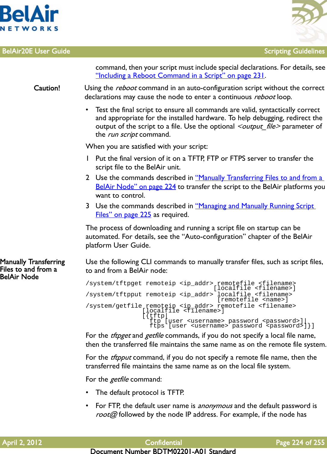 BelAir20E User Guide Scripting GuidelinesApril 2, 2012 Confidential Page 224 of 255Document Number BDTM02201-A01 Standardcommand, then your script must include special declarations. For details, see “Including a Reboot Command in a Script” on page 231.Caution! Using the reboot command in an auto-configuration script without the correct declarations may cause the node to enter a continuous reboot loop.• Test the final script to ensure all commands are valid, syntactically correct and appropriate for the installed hardware. To help debugging, redirect the output of the script to a file. Use the optional &lt;output_file&gt; parameter of the run script command. When you are satisfied with your script:1 Put the final version of it on a TFTP, FTP or FTPS server to transfer the script file to the BelAir unit.2 Use the commands described in “Manually Transferring Files to and from a BelAir Node” on page 224 to transfer the script to the BelAir platforms you want to control.3 Use the commands described in “Managing and Manually Running Script Files” on page 225 as required.The process of downloading and running a script file on startup can be automated. For details, see the “Auto-configuration” chapter of the BelAir platform User Guide. Manually Transferring Files to and from a BelAir NodeUse the following CLI commands to manually transfer files, such as script files, to and from a BelAir node:/system/tftpget remoteip &lt;ip_addr&gt; remotefile &lt;filename&gt;                                   [localfile &lt;filename&gt;]/system/tftpput remoteip &lt;ip_addr&gt; localfile &lt;filename&gt;                                    [remotefile &lt;name&gt;]/system/getfile remoteip &lt;ip_addr&gt; remotefile &lt;filename&gt;                [localfile &lt;filename&gt;]               [{tftp|                 ftp [user &lt;username&gt; password &lt;password&gt;]|                 ftps [user &lt;username&gt; password &lt;password&gt;]}]For the tftpget and getfile commands, if you do not specify a local file name, then the transferred file maintains the same name as on the remote file system.For the tftpput command, if you do not specify a remote file name, then the transferred file maintains the same name as on the local file system.For the getfile command:• The default protocol is TFTP.• For FTP, the default user name is anonymous and the default password is root@ followed by the node IP address. For example, if the node has 