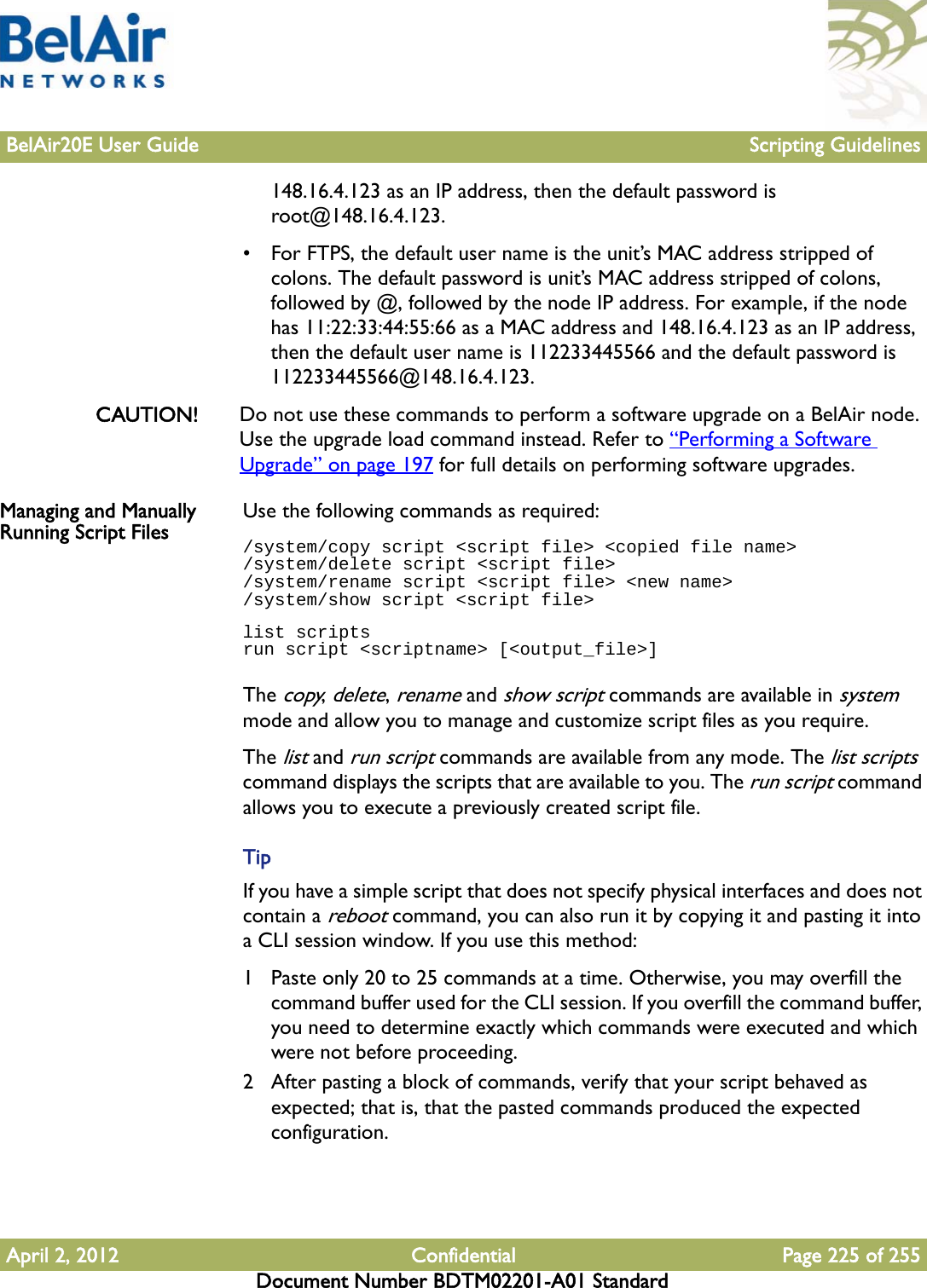 BelAir20E User Guide Scripting GuidelinesApril 2, 2012 Confidential Page 225 of 255Document Number BDTM02201-A01 Standard148.16.4.123 as an IP address, then the default password is root@148.16.4.123.• For FTPS, the default user name is the unit’s MAC address stripped of colons. The default password is unit’s MAC address stripped of colons, followed by @, followed by the node IP address. For example, if the node has 11:22:33:44:55:66 as a MAC address and 148.16.4.123 as an IP address, then the default user name is 112233445566 and the default password is 112233445566@148.16.4.123.CAUTION! Do not use these commands to perform a software upgrade on a BelAir node. Use the upgrade load command instead. Refer to “Performing a Software Upgrade” on page 197 for full details on performing software upgrades.Managing and Manually Running Script Files Use the following commands as required:/system/copy script &lt;script file&gt; &lt;copied file name&gt;/system/delete script &lt;script file&gt;/system/rename script &lt;script file&gt; &lt;new name&gt;/system/show script &lt;script file&gt;list scriptsrun script &lt;scriptname&gt; [&lt;output_file&gt;]The copy, delete, rename and show script commands are available in system mode and allow you to manage and customize script files as you require.The list and run script commands are available from any mode. The list scripts command displays the scripts that are available to you. The run script command allows you to execute a previously created script file.TipIf you have a simple script that does not specify physical interfaces and does not contain a reboot command, you can also run it by copying it and pasting it into a CLI session window. If you use this method:1 Paste only 20 to 25 commands at a time. Otherwise, you may overfill the command buffer used for the CLI session. If you overfill the command buffer, you need to determine exactly which commands were executed and which were not before proceeding.2 After pasting a block of commands, verify that your script behaved as expected; that is, that the pasted commands produced the expected configuration.