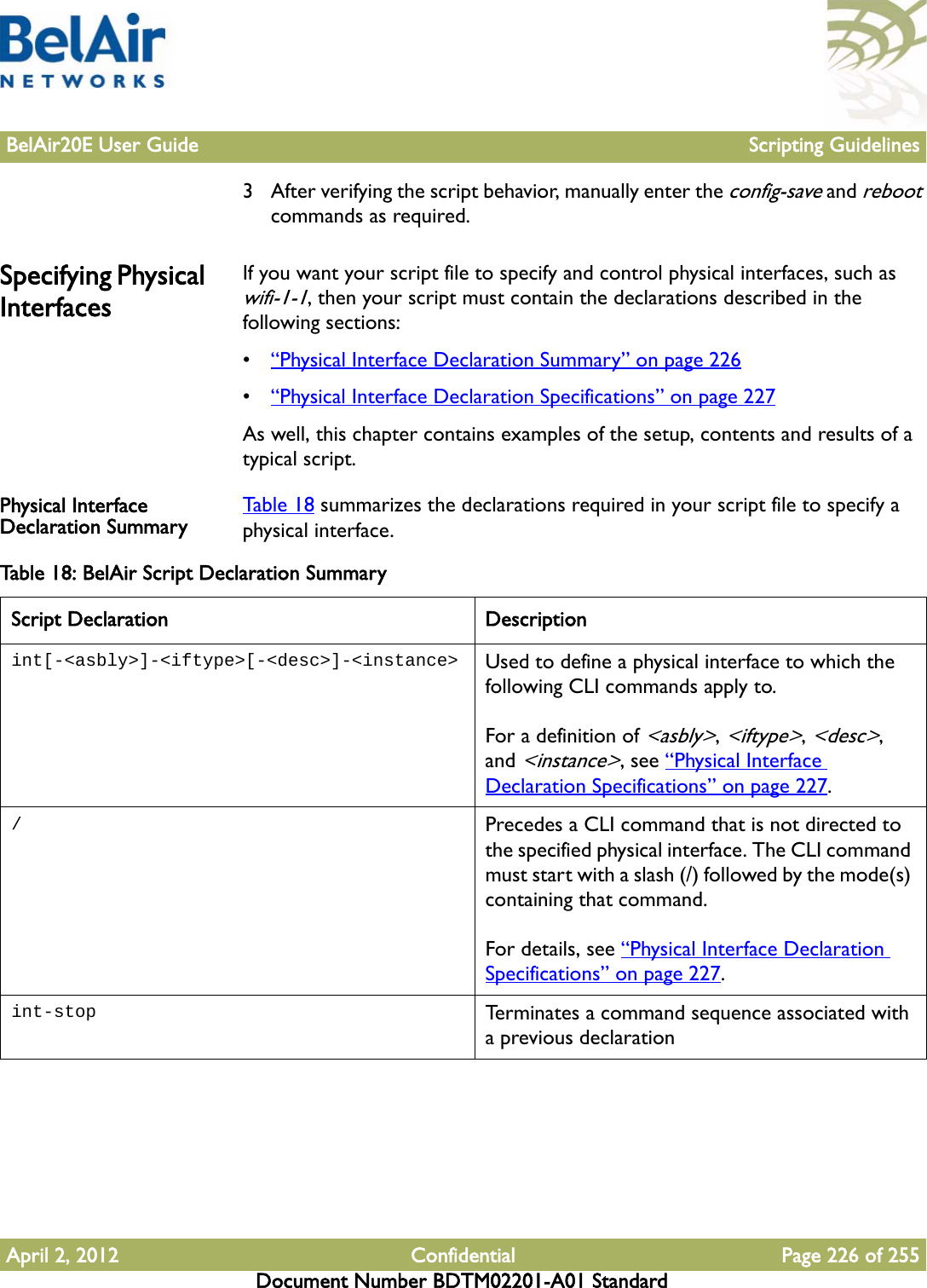 BelAir20E User Guide Scripting GuidelinesApril 2, 2012 Confidential Page 226 of 255Document Number BDTM02201-A01 Standard3 After verifying the script behavior, manually enter the config-save and reboot commands as required.Specifying Physical InterfacesIf you want your script file to specify and control physical interfaces, such as wifi-1-1, then your script must contain the declarations described in the following sections:•“Physical Interface Declaration Summary” on page 226•“Physical Interface Declaration Specifications” on page 227As well, this chapter contains examples of the setup, contents and results of a typical script.Physical Interface Declaration Summary Table 18 summarizes the declarations required in your script file to specify a physical interface.Table 18: BelAir Script Declaration Summary Script Declaration Descriptionint[-&lt;asbly&gt;]-&lt;iftype&gt;[-&lt;desc&gt;]-&lt;instance&gt; Used to define a physical interface to which the following CLI commands apply to.For a definition of &lt;asbly&gt;, &lt;iftype&gt;, &lt;desc&gt;, and &lt;instance&gt;, see “Physical Interface Declaration Specifications” on page 227./Precedes a CLI command that is not directed to the specified physical interface. The CLI command must start with a slash (/) followed by the mode(s) containing that command. For details, see “Physical Interface Declaration Specifications” on page 227.int-stop Terminates a command sequence associated with a previous declaration