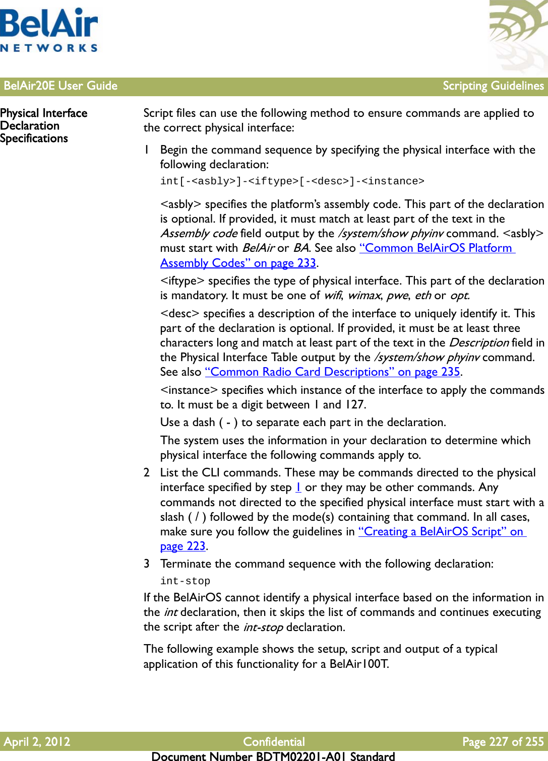 BelAir20E User Guide Scripting GuidelinesApril 2, 2012 Confidential Page 227 of 255Document Number BDTM02201-A01 StandardPhysical Interface Declaration SpecificationsScript files can use the following method to ensure commands are applied to the correct physical interface:1 Begin the command sequence by specifying the physical interface with the following declaration:int[-&lt;asbly&gt;]-&lt;iftype&gt;[-&lt;desc&gt;]-&lt;instance&gt;&lt;asbly&gt; specifies the platform’s assembly code. This part of the declaration is optional. If provided, it must match at least part of the text in the Assembly code field output by the /system/show phyinv command. &lt;asbly&gt; must start with BelAir or BA. See also “Common BelAirOS Platform Assembly Codes” on page 233.&lt;iftype&gt; specifies the type of physical interface. This part of the declaration is mandatory. It must be one of wifi, wimax, pwe, eth or opt.&lt;desc&gt; specifies a description of the interface to uniquely identify it. This part of the declaration is optional. If provided, it must be at least three characters long and match at least part of the text in the Description field in the Physical Interface Table output by the /system/show phyinv command. See also “Common Radio Card Descriptions” on page 235.&lt;instance&gt; specifies which instance of the interface to apply the commands to. It must be a digit between 1 and 127.Use a dash ( - ) to separate each part in the declaration. The system uses the information in your declaration to determine which physical interface the following commands apply to.2 List the CLI commands. These may be commands directed to the physical interface specified by step 1 or they may be other commands. Any commands not directed to the specified physical interface must start with a slash ( / ) followed by the mode(s) containing that command. In all cases, make sure you follow the guidelines in “Creating a BelAirOS Script” on page 223.3 Terminate the command sequence with the following declaration:int-stopIf the BelAirOS cannot identify a physical interface based on the information in the int declaration, then it skips the list of commands and continues executing the script after the int-stop declaration.The following example shows the setup, script and output of a typical application of this functionality for a BelAir100T.