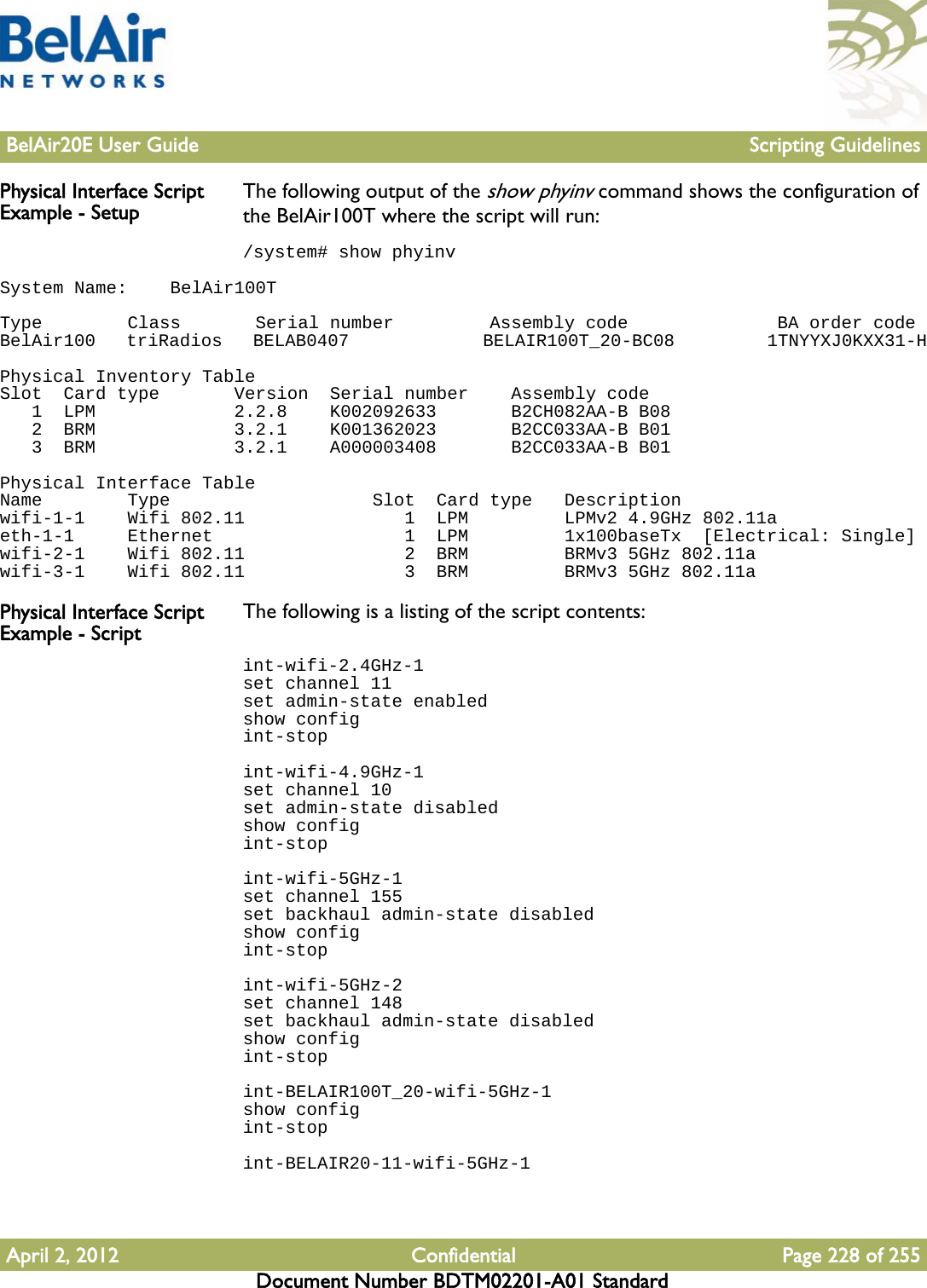 BelAir20E User Guide Scripting GuidelinesApril 2, 2012 Confidential Page 228 of 255Document Number BDTM02201-A01 StandardPhysical Interface Script Example - Setup The following output of the show phyinv command shows the configuration of the BelAir100T where the script will run:/system# show phyinvSystem Name:    BelAir100T Type        Class       Serial number         Assembly code              BA order codeBelAir100   triRadios   BELAB0407             BELAIR100T_20-BC08         1TNYYXJ0KXX31-H Physical Inventory TableSlot  Card type       Version  Serial number    Assembly code   1  LPM             2.2.8    K002092633       B2CH082AA-B B08   2  BRM             3.2.1    K001362023       B2CC033AA-B B01   3  BRM             3.2.1    A000003408       B2CC033AA-B B01 Physical Interface TableName        Type                   Slot  Card type   Descriptionwifi-1-1    Wifi 802.11               1  LPM         LPMv2 4.9GHz 802.11aeth-1-1     Ethernet                  1  LPM         1x100baseTx  [Electrical: Single]wifi-2-1    Wifi 802.11               2  BRM         BRMv3 5GHz 802.11awifi-3-1    Wifi 802.11               3  BRM         BRMv3 5GHz 802.11aPhysical Interface Script Example - Script The following is a listing of the script contents:int-wifi-2.4GHz-1set channel 11set admin-state enabledshow configint-stopint-wifi-4.9GHz-1set channel 10set admin-state disabledshow configint-stopint-wifi-5GHz-1set channel 155set backhaul admin-state disabledshow configint-stopint-wifi-5GHz-2set channel 148set backhaul admin-state disabledshow configint-stopint-BELAIR100T_20-wifi-5GHz-1show configint-stopint-BELAIR20-11-wifi-5GHz-1