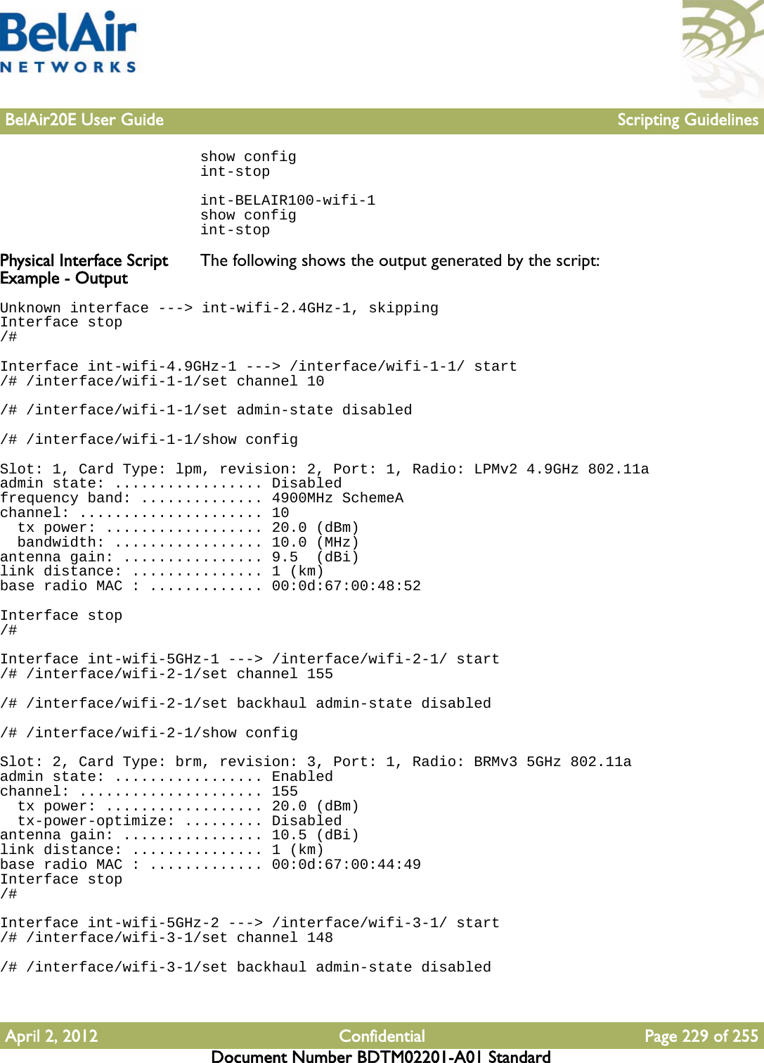 BelAir20E User Guide Scripting GuidelinesApril 2, 2012 Confidential Page 229 of 255Document Number BDTM02201-A01 Standardshow configint-stopint-BELAIR100-wifi-1show configint-stopPhysical Interface Script Example - Output The following shows the output generated by the script:Unknown interface ---&gt; int-wifi-2.4GHz-1, skippingInterface stop/#Interface int-wifi-4.9GHz-1 ---&gt; /interface/wifi-1-1/ start/# /interface/wifi-1-1/set channel 10/# /interface/wifi-1-1/set admin-state disabled/# /interface/wifi-1-1/show configSlot: 1, Card Type: lpm, revision: 2, Port: 1, Radio: LPMv2 4.9GHz 802.11aadmin state: ................. Disabledfrequency band: .............. 4900MHz SchemeAchannel: ..................... 10  tx power: .................. 20.0 (dBm)  bandwidth: ................. 10.0 (MHz)antenna gain: ................ 9.5  (dBi)link distance: ............... 1 (km)base radio MAC : ............. 00:0d:67:00:48:52Interface stop/#Interface int-wifi-5GHz-1 ---&gt; /interface/wifi-2-1/ start/# /interface/wifi-2-1/set channel 155/# /interface/wifi-2-1/set backhaul admin-state disabled/# /interface/wifi-2-1/show configSlot: 2, Card Type: brm, revision: 3, Port: 1, Radio: BRMv3 5GHz 802.11aadmin state: ................. Enabledchannel: ..................... 155  tx power: .................. 20.0 (dBm)  tx-power-optimize: ......... Disabledantenna gain: ................ 10.5 (dBi)link distance: ............... 1 (km)base radio MAC : ............. 00:0d:67:00:44:49Interface stop/#Interface int-wifi-5GHz-2 ---&gt; /interface/wifi-3-1/ start/# /interface/wifi-3-1/set channel 148/# /interface/wifi-3-1/set backhaul admin-state disabled