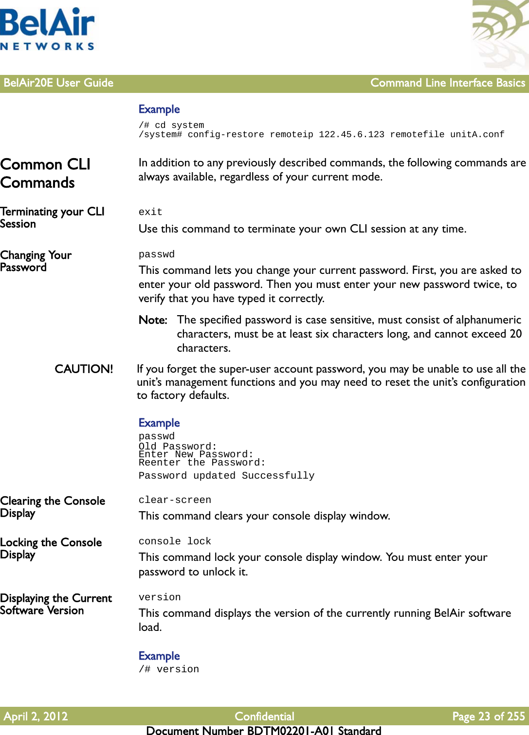 BelAir20E User Guide Command Line Interface BasicsApril 2, 2012 Confidential Page 23 of 255Document Number BDTM02201-A01 StandardExample/# cd system/system# config-restore remoteip 122.45.6.123 remotefile unitA.confCommon CLI Commands In addition to any previously described commands, the following commands are always available, regardless of your current mode.Terminating your CLI Session  exitUse this command to terminate your own CLI session at any time.Changing Your PasswordpasswdThis command lets you change your current password. First, you are asked to enter your old password. Then you must enter your new password twice, to verify that you have typed it correctly.Note: The specified password is case sensitive, must consist of alphanumeric characters, must be at least six characters long, and cannot exceed 20 characters.CAUTION! If you forget the super-user account password, you may be unable to use all the unit’s management functions and you may need to reset the unit’s configuration to factory defaults.ExamplepasswdOld Password:Enter New Password:Reenter the Password:Password updated SuccessfullyClearing the Console Displayclear-screenThis command clears your console display window.Locking the Console Displayconsole lockThis command lock your console display window. You must enter your password to unlock it.Displaying the Current Software VersionversionThis command displays the version of the currently running BelAir software load.Example/# version