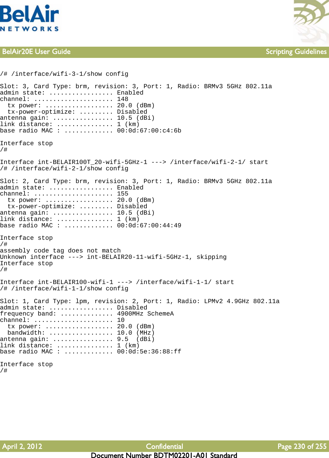 BelAir20E User Guide Scripting GuidelinesApril 2, 2012 Confidential Page 230 of 255Document Number BDTM02201-A01 Standard/# /interface/wifi-3-1/show configSlot: 3, Card Type: brm, revision: 3, Port: 1, Radio: BRMv3 5GHz 802.11aadmin state: ................. Enabledchannel: ..................... 148  tx power: .................. 20.0 (dBm)  tx-power-optimize: ......... Disabledantenna gain: ................ 10.5 (dBi)link distance: ............... 1 (km)base radio MAC : ............. 00:0d:67:00:c4:6bInterface stop/#Interface int-BELAIR100T_20-wifi-5GHz-1 ---&gt; /interface/wifi-2-1/ start/# /interface/wifi-2-1/show configSlot: 2, Card Type: brm, revision: 3, Port: 1, Radio: BRMv3 5GHz 802.11aadmin state: ................. Enabledchannel: ..................... 155  tx power: .................. 20.0 (dBm)  tx-power-optimize: ......... Disabledantenna gain: ................ 10.5 (dBi)link distance: ............... 1 (km)base radio MAC : ............. 00:0d:67:00:44:49Interface stop/#assembly code tag does not matchUnknown interface ---&gt; int-BELAIR20-11-wifi-5GHz-1, skippingInterface stop/#Interface int-BELAIR100-wifi-1 ---&gt; /interface/wifi-1-1/ start/# /interface/wifi-1-1/show configSlot: 1, Card Type: lpm, revision: 2, Port: 1, Radio: LPMv2 4.9GHz 802.11aadmin state: ................. Disabledfrequency band: .............. 4900MHz SchemeAchannel: ..................... 10  tx power: .................. 20.0 (dBm)  bandwidth: ................. 10.0 (MHz)antenna gain: ................ 9.5  (dBi)link distance: ............... 1 (km)base radio MAC : ............. 00:0d:5e:36:88:ffInterface stop/#