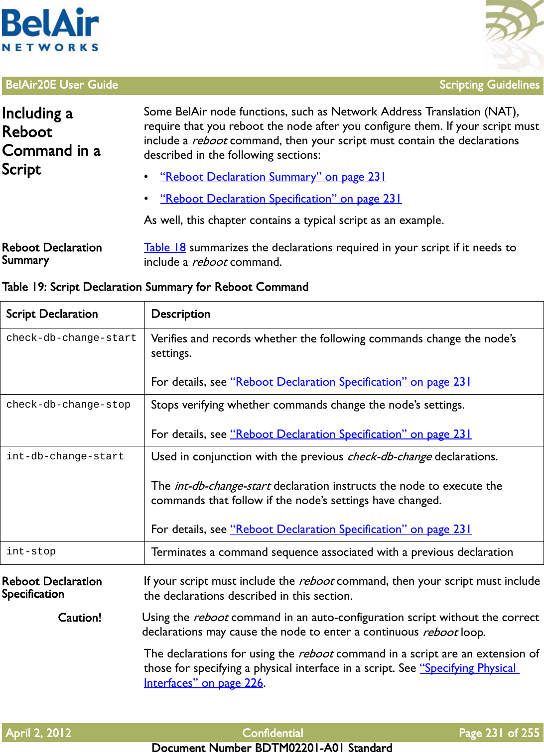 BelAir20E User Guide Scripting GuidelinesApril 2, 2012 Confidential Page 231 of 255Document Number BDTM02201-A01 StandardIncluding a Reboot Command in a ScriptSome BelAir node functions, such as Network Address Translation (NAT), require that you reboot the node after you configure them. If your script must include a reboot command, then your script must contain the declarations described in the following sections:•“Reboot Declaration Summary” on page 231•“Reboot Declaration Specification” on page 231As well, this chapter contains a typical script as an example.Reboot Declaration Summary Table 18 summarizes the declarations required in your script if it needs to include a reboot command.Reboot Declaration Specification If your script must include the reboot command, then your script must include the declarations described in this section.Caution! Using the reboot command in an auto-configuration script without the correct declarations may cause the node to enter a continuous reboot loop.The declarations for using the reboot command in a script are an extension of those for specifying a physical interface in a script. See “Specifying Physical Interfaces” on page 226.Table 19: Script Declaration Summary for Reboot CommandScript Declaration Descriptioncheck-db-change-start Verifies and records whether the following commands change the node’s settings. For details, see “Reboot Declaration Specification” on page 231check-db-change-stop Stops verifying whether commands change the node’s settings. For details, see “Reboot Declaration Specification” on page 231int-db-change-start Used in conjunction with the previous check-db-change declarations.The int-db-change-start declaration instructs the node to execute the commands that follow if the node’s settings have changed.For details, see “Reboot Declaration Specification” on page 231int-stop Terminates a command sequence associated with a previous declaration