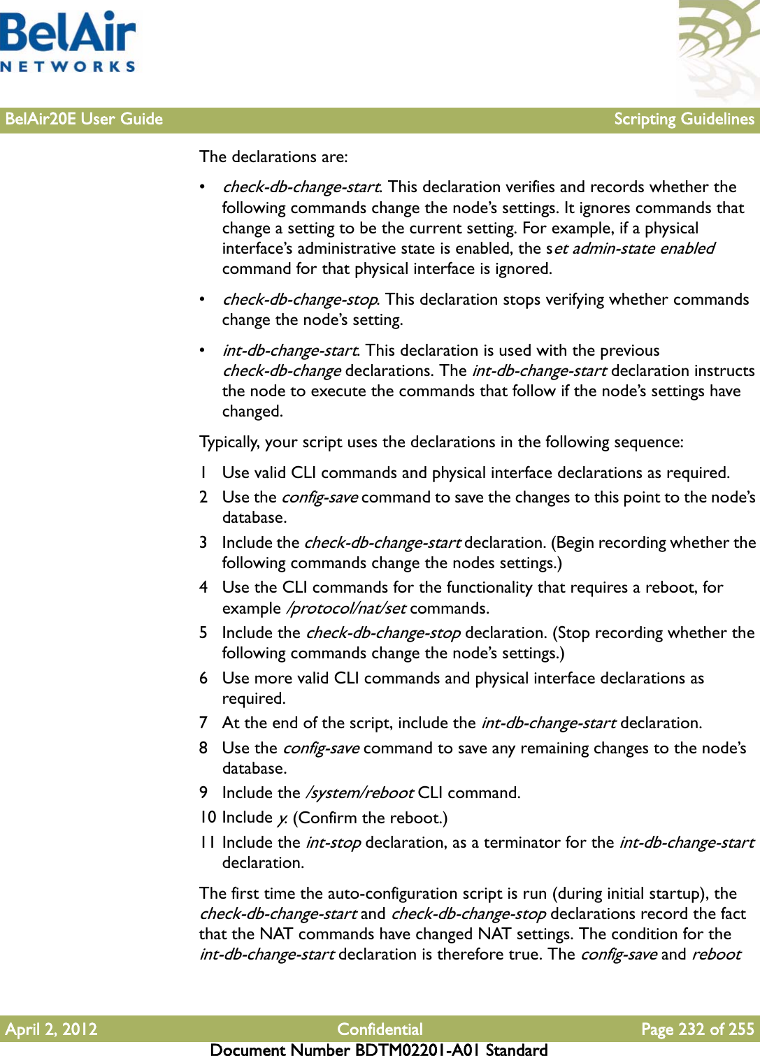 BelAir20E User Guide Scripting GuidelinesApril 2, 2012 Confidential Page 232 of 255Document Number BDTM02201-A01 StandardThe declarations are:•check-db-change-start. This declaration verifies and records whether the following commands change the node’s settings. It ignores commands that change a setting to be the current setting. For example, if a physical interface’s administrative state is enabled, the set admin-state enabled command for that physical interface is ignored.•check-db-change-stop. This declaration stops verifying whether commands change the node’s setting.•int-db-change-start. This declaration is used with the previous check-db-change declarations. The int-db-change-start declaration instructs the node to execute the commands that follow if the node’s settings have changed. Typically, your script uses the declarations in the following sequence:1 Use valid CLI commands and physical interface declarations as required.2Use the config-save command to save the changes to this point to the node’s database.3 Include the check-db-change-start declaration. (Begin recording whether the following commands change the nodes settings.)4 Use the CLI commands for the functionality that requires a reboot, for example /protocol/nat/set commands.5 Include the check-db-change-stop declaration. (Stop recording whether the following commands change the node’s settings.)6 Use more valid CLI commands and physical interface declarations as required.7 At the end of the script, include the int-db-change-start declaration.8Use the config-save command to save any remaining changes to the node’s database.9 Include the /system/reboot CLI command. 10 Include y. (Confirm the reboot.)11 Include the int-stop declaration, as a terminator for the int-db-change-start declaration.The first time the auto-configuration script is run (during initial startup), the check-db-change-start and check-db-change-stop declarations record the fact that the NAT commands have changed NAT settings. The condition for the int-db-change-start declaration is therefore true. The config-save and reboot 