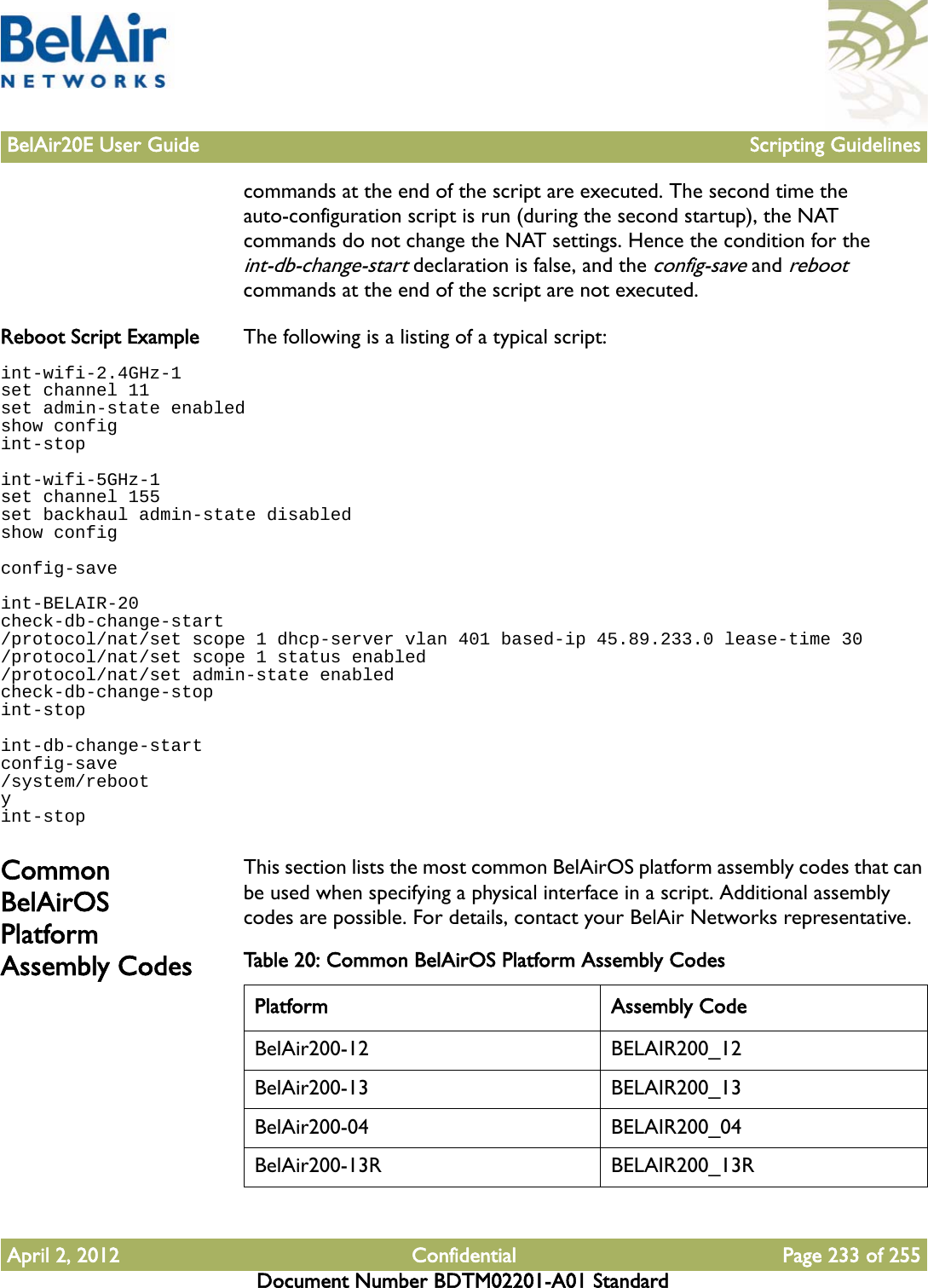 BelAir20E User Guide Scripting GuidelinesApril 2, 2012 Confidential Page 233 of 255Document Number BDTM02201-A01 Standardcommands at the end of the script are executed. The second time the auto-configuration script is run (during the second startup), the NAT commands do not change the NAT settings. Hence the condition for the int-db-change-start declaration is false, and the config-save and reboot commands at the end of the script are not executed.Reboot Script Example The following is a listing of a typical script:int-wifi-2.4GHz-1set channel 11set admin-state enabledshow configint-stopint-wifi-5GHz-1set channel 155set backhaul admin-state disabledshow configconfig-saveint-BELAIR-20check-db-change-start/protocol/nat/set scope 1 dhcp-server vlan 401 based-ip 45.89.233.0 lease-time 30/protocol/nat/set scope 1 status enabled/protocol/nat/set admin-state enabledcheck-db-change-stopint-stopint-db-change-startconfig-save/system/rebootyint-stopCommon BelAirOS Platform Assembly CodesThis section lists the most common BelAirOS platform assembly codes that can be used when specifying a physical interface in a script. Additional assembly codes are possible. For details, contact your BelAir Networks representative.Table 20: Common BelAirOS Platform Assembly Codes Platform Assembly CodeBelAir200-12 BELAIR200_12BelAir200-13 BELAIR200_13BelAir200-04 BELAIR200_04BelAir200-13R BELAIR200_13R