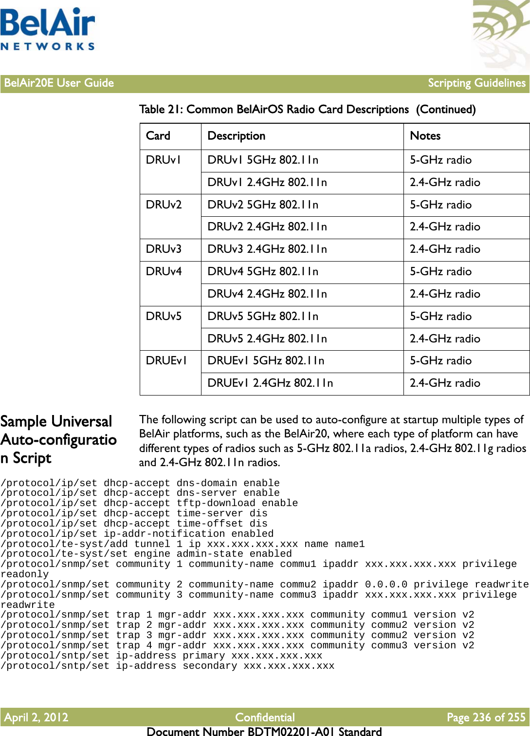 BelAir20E User Guide Scripting GuidelinesApril 2, 2012 Confidential Page 236 of 255Document Number BDTM02201-A01 StandardSample Universal Auto-configuration ScriptThe following script can be used to auto-configure at startup multiple types of BelAir platforms, such as the BelAir20, where each type of platform can have different types of radios such as 5-GHz 802.11a radios, 2.4-GHz 802.11g radios and 2.4-GHz 802.11n radios./protocol/ip/set dhcp-accept dns-domain enable/protocol/ip/set dhcp-accept dns-server enable/protocol/ip/set dhcp-accept tftp-download enable/protocol/ip/set dhcp-accept time-server dis/protocol/ip/set dhcp-accept time-offset dis/protocol/ip/set ip-addr-notification enabled/protocol/te-syst/add tunnel 1 ip xxx.xxx.xxx.xxx name name1/protocol/te-syst/set engine admin-state enabled/protocol/snmp/set community 1 community-name commu1 ipaddr xxx.xxx.xxx.xxx privilege readonly/protocol/snmp/set community 2 community-name commu2 ipaddr 0.0.0.0 privilege readwrite/protocol/snmp/set community 3 community-name commu3 ipaddr xxx.xxx.xxx.xxx privilege readwrite/protocol/snmp/set trap 1 mgr-addr xxx.xxx.xxx.xxx community commu1 version v2/protocol/snmp/set trap 2 mgr-addr xxx.xxx.xxx.xxx community commu2 version v2/protocol/snmp/set trap 3 mgr-addr xxx.xxx.xxx.xxx community commu2 version v2/protocol/snmp/set trap 4 mgr-addr xxx.xxx.xxx.xxx community commu3 version v2/protocol/sntp/set ip-address primary xxx.xxx.xxx.xxx/protocol/sntp/set ip-address secondary xxx.xxx.xxx.xxxDRUv1 DRUv1 5GHz 802.11n 5-GHz radioDRUv1 2.4GHz 802.11n 2.4-GHz radioDRUv2 DRUv2 5GHz 802.11n 5-GHz radioDRUv2 2.4GHz 802.11n 2.4-GHz radioDRUv3 DRUv3 2.4GHz 802.11n 2.4-GHz radioDRUv4 DRUv4 5GHz 802.11n 5-GHz radioDRUv4 2.4GHz 802.11n 2.4-GHz radioDRUv5 DRUv5 5GHz 802.11n 5-GHz radioDRUv5 2.4GHz 802.11n 2.4-GHz radioDRUEv1 DRUEv1 5GHz 802.11n 5-GHz radioDRUEv1 2.4GHz 802.11n 2.4-GHz radioTable 21: Common BelAirOS Radio Card Descriptions  (Continued)Card Description Notes