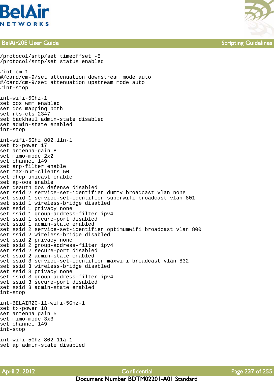 BelAir20E User Guide Scripting GuidelinesApril 2, 2012 Confidential Page 237 of 255Document Number BDTM02201-A01 Standard/protocol/sntp/set timeoffset -5/protocol/sntp/set status enabled#int-cm-1#/card/cm-9/set attenuation downstream mode auto#/card/cm-9/set attenuation upstream mode auto#int-stopint-wifi-5Ghz-1set qos wmm enabledset qos mapping bothset rts-cts 2347set backhaul admin-state disabledset admin-state enabledint-stopint-wifi-5Ghz 802.11n-1set tx-power 17set antenna-gain 8set mimo-mode 2x2set channel 149set arp-filter enableset max-num-clients 50set dhcp unicast enableset ap-oos enableset deauth dos defense disabledset ssid 2 service-set-identifier dummy broadcast vlan noneset ssid 1 service-set-identifier superwifi broadcast vlan 801set ssid 1 wireless-bridge disabledset ssid 1 privacy noneset ssid 1 group-address-filter ipv4set ssid 1 secure-port disabledset ssid 1 admin-state enabledset ssid 2 service-set-identifier optimumwifi broadcast vlan 800set ssid 2 wireless-bridge disabledset ssid 2 privacy noneset ssid 2 group-address-filter ipv4set ssid 2 secure-port disabledset ssid 2 admin-state enabledset ssid 3 service-set-identifier maxwifi broadcast vlan 832set ssid 3 wireless-bridge disabledset ssid 3 privacy noneset ssid 3 group-address-filter ipv4set ssid 3 secure-port disabledset ssid 3 admin-state enabledint-stopint-BELAIR20-11-wifi-5Ghz-1set tx-power 18set antenna gain 5set mimo-mode 3x3set channel 149int-stopint-wifi-5Ghz 802.11a-1set ap admin-state disabled