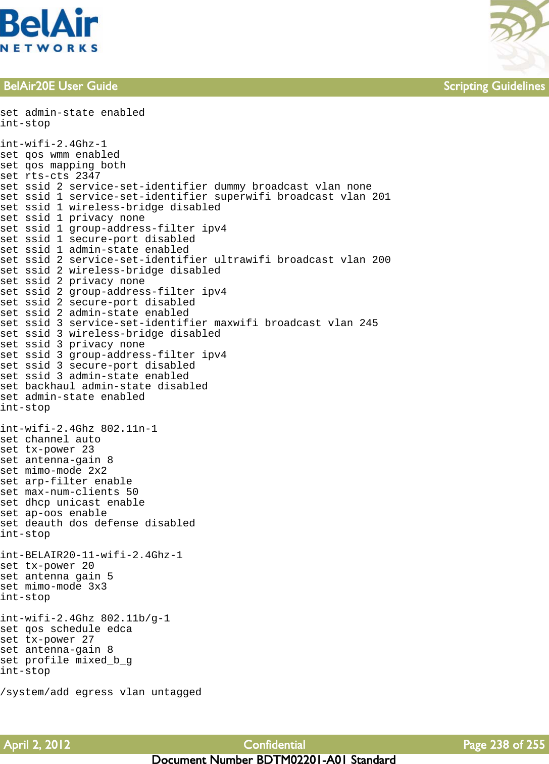 BelAir20E User Guide Scripting GuidelinesApril 2, 2012 Confidential Page 238 of 255Document Number BDTM02201-A01 Standardset admin-state enabledint-stopint-wifi-2.4Ghz-1set qos wmm enabledset qos mapping bothset rts-cts 2347set ssid 2 service-set-identifier dummy broadcast vlan noneset ssid 1 service-set-identifier superwifi broadcast vlan 201set ssid 1 wireless-bridge disabledset ssid 1 privacy noneset ssid 1 group-address-filter ipv4set ssid 1 secure-port disabledset ssid 1 admin-state enabledset ssid 2 service-set-identifier ultrawifi broadcast vlan 200set ssid 2 wireless-bridge disabledset ssid 2 privacy noneset ssid 2 group-address-filter ipv4set ssid 2 secure-port disabledset ssid 2 admin-state enabledset ssid 3 service-set-identifier maxwifi broadcast vlan 245set ssid 3 wireless-bridge disabledset ssid 3 privacy noneset ssid 3 group-address-filter ipv4set ssid 3 secure-port disabledset ssid 3 admin-state enabledset backhaul admin-state disabledset admin-state enabledint-stopint-wifi-2.4Ghz 802.11n-1set channel autoset tx-power 23set antenna-gain 8set mimo-mode 2x2set arp-filter enableset max-num-clients 50set dhcp unicast enableset ap-oos enableset deauth dos defense disabledint-stopint-BELAIR20-11-wifi-2.4Ghz-1set tx-power 20set antenna gain 5set mimo-mode 3x3int-stopint-wifi-2.4Ghz 802.11b/g-1set qos schedule edcaset tx-power 27set antenna-gain 8set profile mixed_b_gint-stop/system/add egress vlan untagged