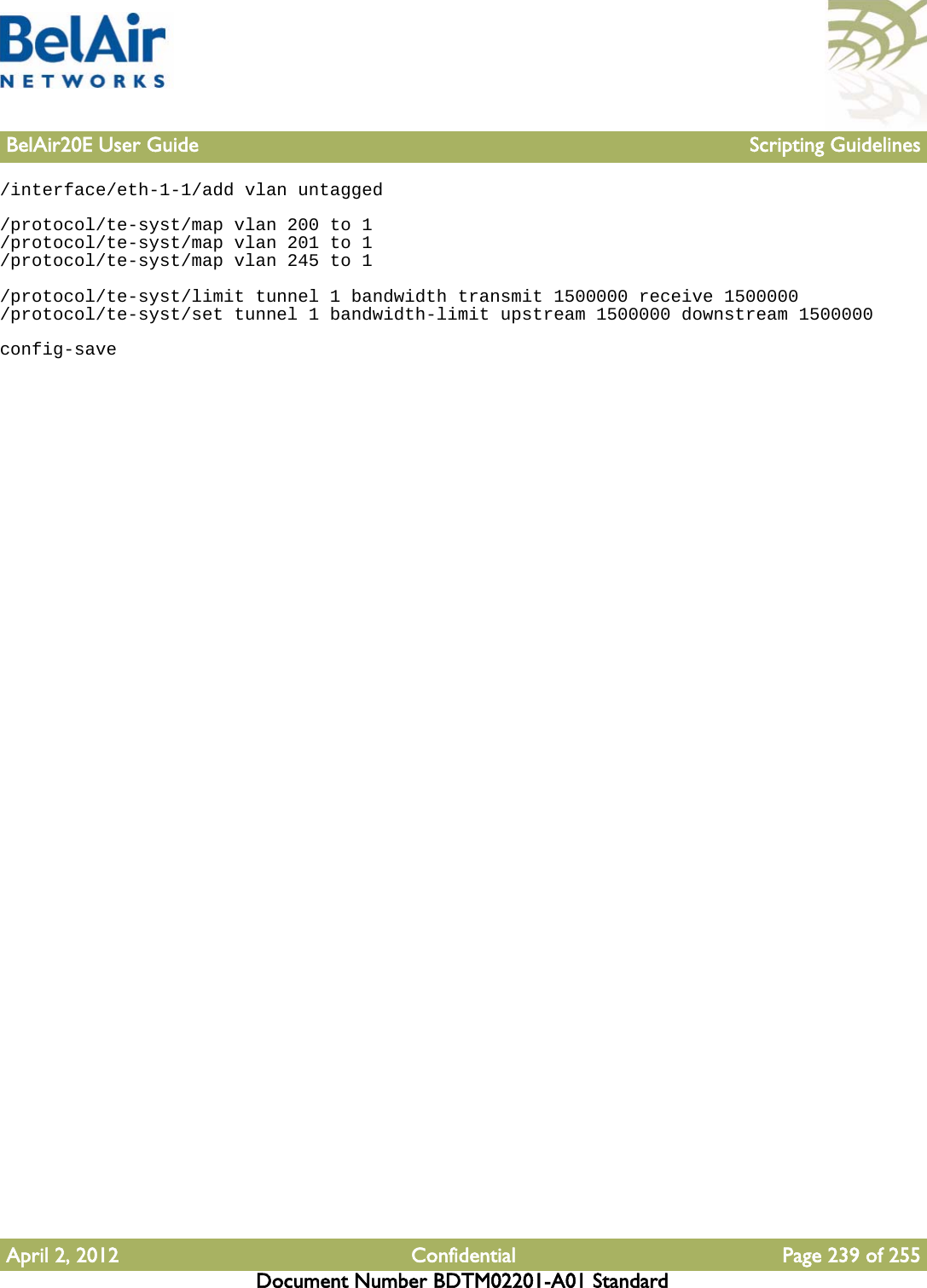 BelAir20E User Guide Scripting GuidelinesApril 2, 2012 Confidential Page 239 of 255Document Number BDTM02201-A01 Standard/interface/eth-1-1/add vlan untagged/protocol/te-syst/map vlan 200 to 1/protocol/te-syst/map vlan 201 to 1/protocol/te-syst/map vlan 245 to 1/protocol/te-syst/limit tunnel 1 bandwidth transmit 1500000 receive 1500000/protocol/te-syst/set tunnel 1 bandwidth-limit upstream 1500000 downstream 1500000config-save