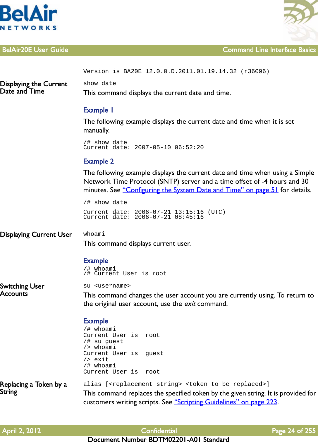 BelAir20E User Guide Command Line Interface BasicsApril 2, 2012 Confidential Page 24 of 255Document Number BDTM02201-A01 StandardVersion is BA20E 12.0.0.D.2011.01.19.14.32 (r36096)Displaying the Current Date and Timeshow dateThis command displays the current date and time. Example 1The following example displays the current date and time when it is set manually./# show dateCurrent date: 2007-05-10 06:52:20Example 2The following example displays the current date and time when using a Simple Network Time Protocol (SNTP) server and a time offset of -4 hours and 30 minutes. See “Configuring the System Date and Time” on page 51 for details./# show dateCurrent date: 2006-07-21 13:15:16 (UTC)Current date: 2006-07-21 08:45:16Displaying Current User whoamiThis command displays current user.Example/# whoami/# Current User is rootSwitching User Accountssu &lt;username&gt;This command changes the user account you are currently using. To return to the original user account, use the exit command.Example/# whoamiCurrent User is  root/# su guest/&gt; whoamiCurrent User is  guest/&gt; exit/# whoamiCurrent User is  rootReplacing a Token by a Stringalias [&lt;replacement string&gt; &lt;token to be replaced&gt;]This command replaces the specified token by the given string. It is provided for customers writing scripts. See “Scripting Guidelines” on page 223.