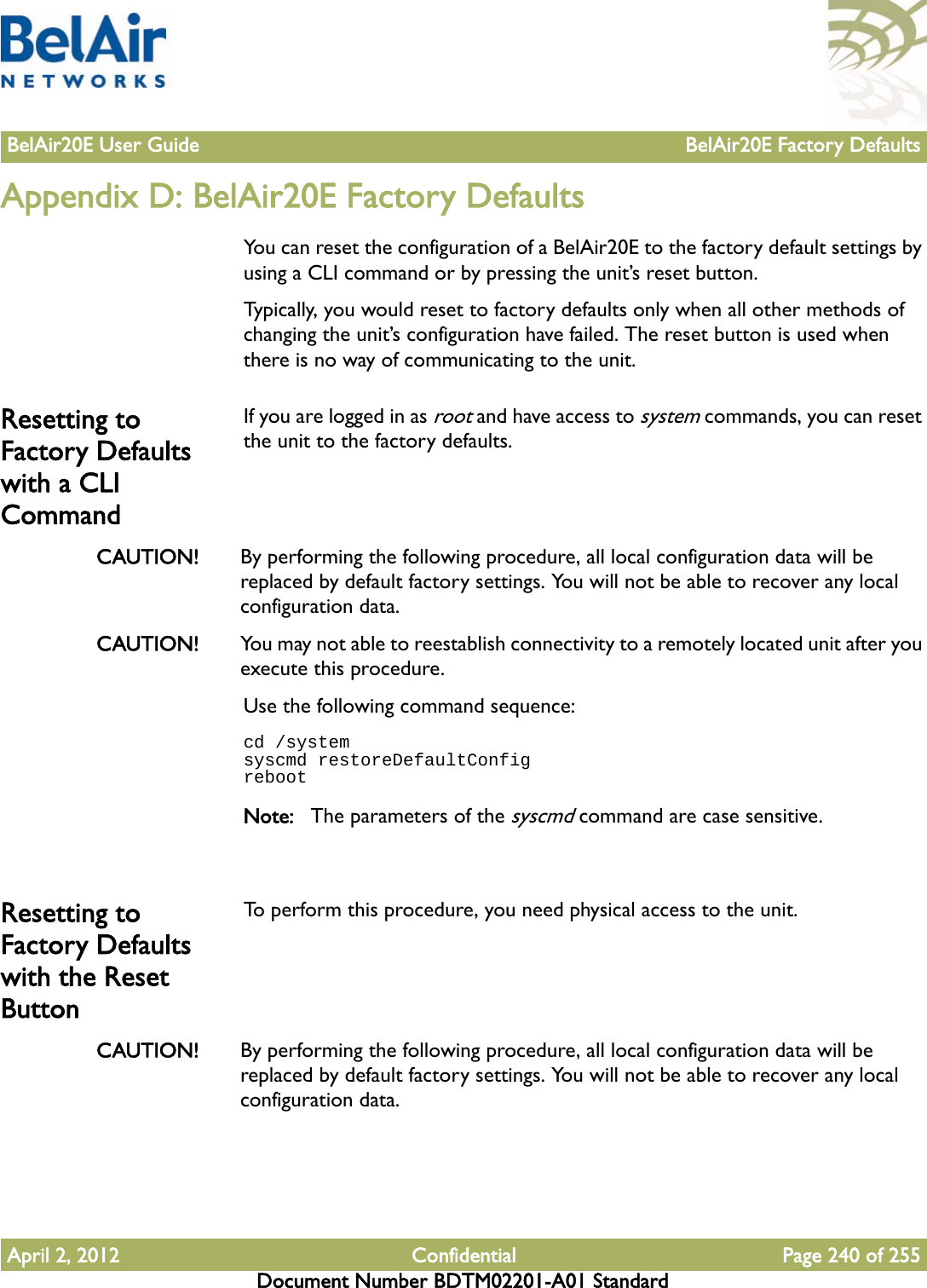 BelAir20E User Guide BelAir20E Factory DefaultsApril 2, 2012 Confidential Page 240 of 255Document Number BDTM02201-A01 StandardAppendix D: BelAir20E Factory DefaultsYou can reset the configuration of a BelAir20E to the factory default settings by using a CLI command or by pressing the unit’s reset button.Typically, you would reset to factory defaults only when all other methods of changing the unit’s configuration have failed. The reset button is used when there is no way of communicating to the unit.Resetting to Factory Defaults with a CLI CommandIf you are logged in as root and have access to system commands, you can reset the unit to the factory defaults. CAUTION! By performing the following procedure, all local configuration data will be replaced by default factory settings. You will not be able to recover any local configuration data. CAUTION! You may not able to reestablish connectivity to a remotely located unit after you execute this procedure.Use the following command sequence:cd /systemsyscmd restoreDefaultConfigrebootNote: The parameters of the syscmd command are case sensitive.Resetting to Factory Defaults with the Reset ButtonTo perform this procedure, you need physical access to the unit.CAUTION! By performing the following procedure, all local configuration data will be replaced by default factory settings. You will not be able to recover any local configuration data. 