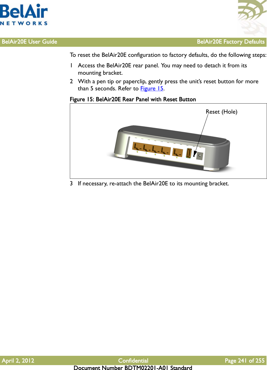 BelAir20E User Guide BelAir20E Factory DefaultsApril 2, 2012 Confidential Page 241 of 255Document Number BDTM02201-A01 StandardTo reset the BelAir20E configuration to factory defaults, do the following steps:1 Access the BelAir20E rear panel. You may need to detach it from its mounting bracket.2 With a pen tip or paperclip, gently press the unit’s reset button for more than 5 seconds. Refer to Figure 15.Figure 15: BelAir20E Rear Panel with Reset Button 3 If necessary, re-attach the BelAir20E to its mounting bracket.Reset (Hole)