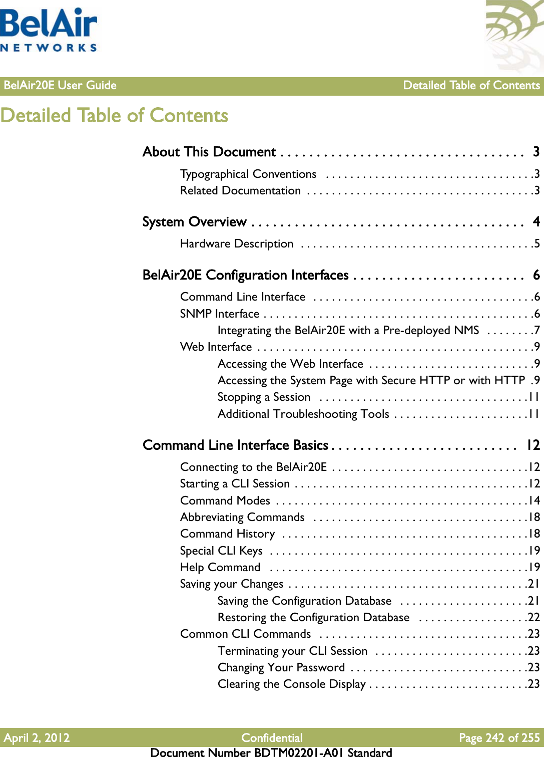 BelAir20E User Guide Detailed Table of ContentsApril 2, 2012 Confidential Page 242 of 255Document Number BDTM02201-A01 StandardDetailed Table of ContentsAbout This Document . . . . . . . . . . . . . . . . . . . . . . . . . . . . . . . . . .  3Typographical Conventions   . . . . . . . . . . . . . . . . . . . . . . . . . . . . . . . . . .3Related Documentation  . . . . . . . . . . . . . . . . . . . . . . . . . . . . . . . . . . . . .3System Overview . . . . . . . . . . . . . . . . . . . . . . . . . . . . . . . . . . . . . .  4Hardware Description  . . . . . . . . . . . . . . . . . . . . . . . . . . . . . . . . . . . . . .5BelAir20E Configuration Interfaces . . . . . . . . . . . . . . . . . . . . . . . .  6Command Line Interface  . . . . . . . . . . . . . . . . . . . . . . . . . . . . . . . . . . . .6SNMP Interface . . . . . . . . . . . . . . . . . . . . . . . . . . . . . . . . . . . . . . . . . . . .6Integrating the BelAir20E with a Pre-deployed NMS  . . . . . . . .7Web Interface  . . . . . . . . . . . . . . . . . . . . . . . . . . . . . . . . . . . . . . . . . . . . .9Accessing the Web Interface  . . . . . . . . . . . . . . . . . . . . . . . . . . .9Accessing the System Page with Secure HTTP or with HTTP  .9Stopping a Session   . . . . . . . . . . . . . . . . . . . . . . . . . . . . . . . . . .11Additional Troubleshooting Tools . . . . . . . . . . . . . . . . . . . . . .11Command Line Interface Basics . . . . . . . . . . . . . . . . . . . . . . . . . .  12Connecting to the BelAir20E  . . . . . . . . . . . . . . . . . . . . . . . . . . . . . . . .12Starting a CLI Session . . . . . . . . . . . . . . . . . . . . . . . . . . . . . . . . . . . . . .12Command Modes  . . . . . . . . . . . . . . . . . . . . . . . . . . . . . . . . . . . . . . . . .14Abbreviating Commands   . . . . . . . . . . . . . . . . . . . . . . . . . . . . . . . . . . .18Command History  . . . . . . . . . . . . . . . . . . . . . . . . . . . . . . . . . . . . . . . .18Special CLI Keys  . . . . . . . . . . . . . . . . . . . . . . . . . . . . . . . . . . . . . . . . . .19Help Command   . . . . . . . . . . . . . . . . . . . . . . . . . . . . . . . . . . . . . . . . . .19Saving your Changes . . . . . . . . . . . . . . . . . . . . . . . . . . . . . . . . . . . . . . .21Saving the Configuration Database   . . . . . . . . . . . . . . . . . . . . .21Restoring the Configuration Database   . . . . . . . . . . . . . . . . . .22Common CLI Commands  . . . . . . . . . . . . . . . . . . . . . . . . . . . . . . . . . .23Terminating your CLI Session  . . . . . . . . . . . . . . . . . . . . . . . . .23Changing Your Password  . . . . . . . . . . . . . . . . . . . . . . . . . . . . .23Clearing the Console Display . . . . . . . . . . . . . . . . . . . . . . . . . .23