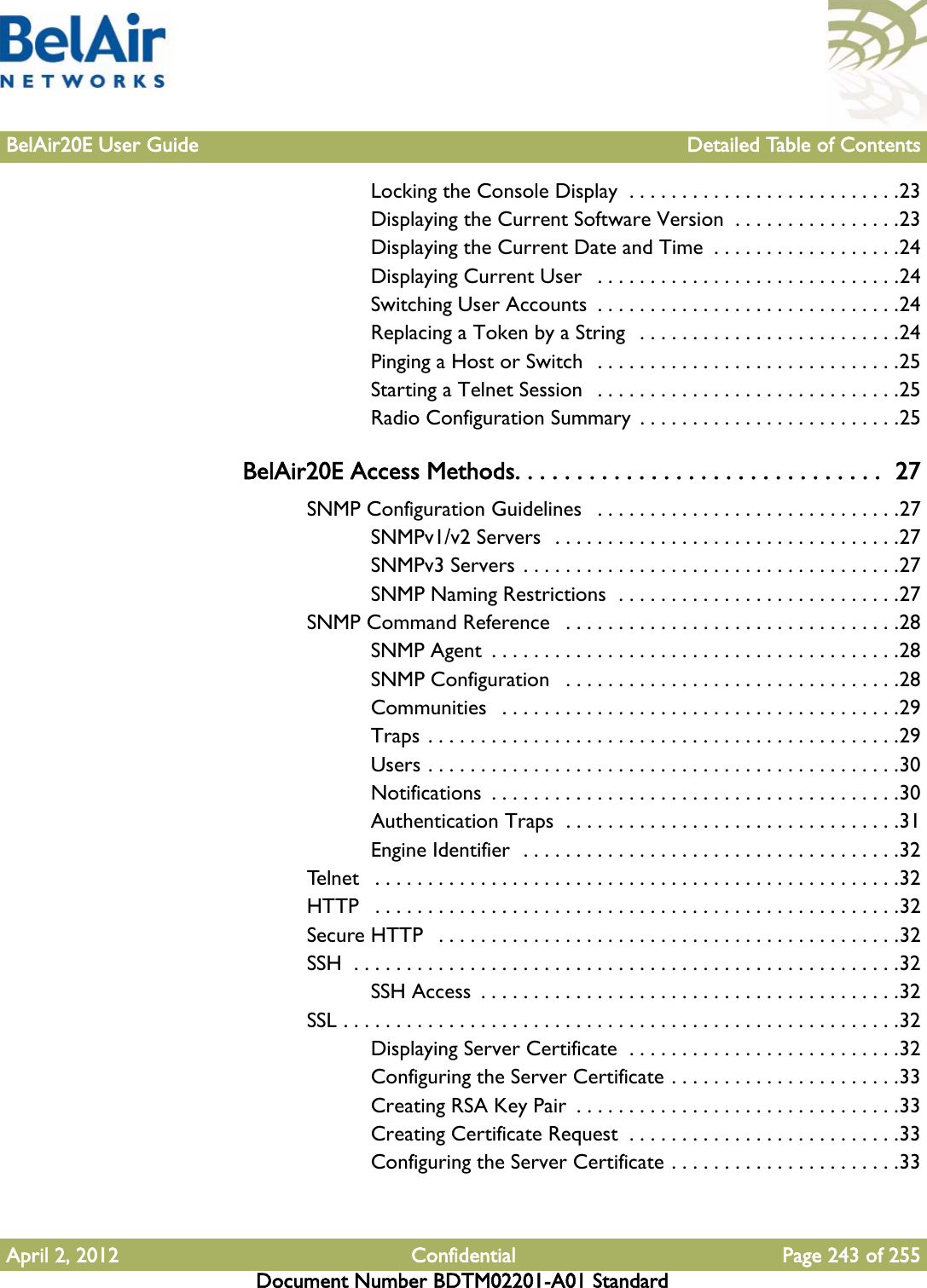 BelAir20E User Guide Detailed Table of ContentsApril 2, 2012 Confidential Page 243 of 255Document Number BDTM02201-A01 StandardLocking the Console Display  . . . . . . . . . . . . . . . . . . . . . . . . . .23Displaying the Current Software Version  . . . . . . . . . . . . . . . .23Displaying the Current Date and Time  . . . . . . . . . . . . . . . . . .24Displaying Current User   . . . . . . . . . . . . . . . . . . . . . . . . . . . . .24Switching User Accounts  . . . . . . . . . . . . . . . . . . . . . . . . . . . . .24Replacing a Token by a String   . . . . . . . . . . . . . . . . . . . . . . . . .24Pinging a Host or Switch   . . . . . . . . . . . . . . . . . . . . . . . . . . . . .25Starting a Telnet Session   . . . . . . . . . . . . . . . . . . . . . . . . . . . . .25Radio Configuration Summary  . . . . . . . . . . . . . . . . . . . . . . . . .25BelAir20E Access Methods. . . . . . . . . . . . . . . . . . . . . . . . . . . . . .  27SNMP Configuration Guidelines   . . . . . . . . . . . . . . . . . . . . . . . . . . . . .27SNMPv1/v2 Servers  . . . . . . . . . . . . . . . . . . . . . . . . . . . . . . . . .27SNMPv3 Servers . . . . . . . . . . . . . . . . . . . . . . . . . . . . . . . . . . . .27SNMP Naming Restrictions  . . . . . . . . . . . . . . . . . . . . . . . . . . .27SNMP Command Reference   . . . . . . . . . . . . . . . . . . . . . . . . . . . . . . . .28SNMP Agent  . . . . . . . . . . . . . . . . . . . . . . . . . . . . . . . . . . . . . . .28SNMP Configuration   . . . . . . . . . . . . . . . . . . . . . . . . . . . . . . . .28Communities   . . . . . . . . . . . . . . . . . . . . . . . . . . . . . . . . . . . . . .29Traps . . . . . . . . . . . . . . . . . . . . . . . . . . . . . . . . . . . . . . . . . . . . .29Users . . . . . . . . . . . . . . . . . . . . . . . . . . . . . . . . . . . . . . . . . . . . .30Notifications  . . . . . . . . . . . . . . . . . . . . . . . . . . . . . . . . . . . . . . .30Authentication Traps  . . . . . . . . . . . . . . . . . . . . . . . . . . . . . . . .31Engine Identifier  . . . . . . . . . . . . . . . . . . . . . . . . . . . . . . . . . . . .32Telnet   . . . . . . . . . . . . . . . . . . . . . . . . . . . . . . . . . . . . . . . . . . . . . . . . . .32HTTP   . . . . . . . . . . . . . . . . . . . . . . . . . . . . . . . . . . . . . . . . . . . . . . . . . .32Secure HTTP   . . . . . . . . . . . . . . . . . . . . . . . . . . . . . . . . . . . . . . . . . . . .32SSH  . . . . . . . . . . . . . . . . . . . . . . . . . . . . . . . . . . . . . . . . . . . . . . . . . . . .32SSH Access  . . . . . . . . . . . . . . . . . . . . . . . . . . . . . . . . . . . . . . . .32SSL . . . . . . . . . . . . . . . . . . . . . . . . . . . . . . . . . . . . . . . . . . . . . . . . . . . . .32Displaying Server Certificate  . . . . . . . . . . . . . . . . . . . . . . . . . .32Configuring the Server Certificate . . . . . . . . . . . . . . . . . . . . . .33Creating RSA Key Pair  . . . . . . . . . . . . . . . . . . . . . . . . . . . . . . .33Creating Certificate Request  . . . . . . . . . . . . . . . . . . . . . . . . . .33Configuring the Server Certificate . . . . . . . . . . . . . . . . . . . . . .33