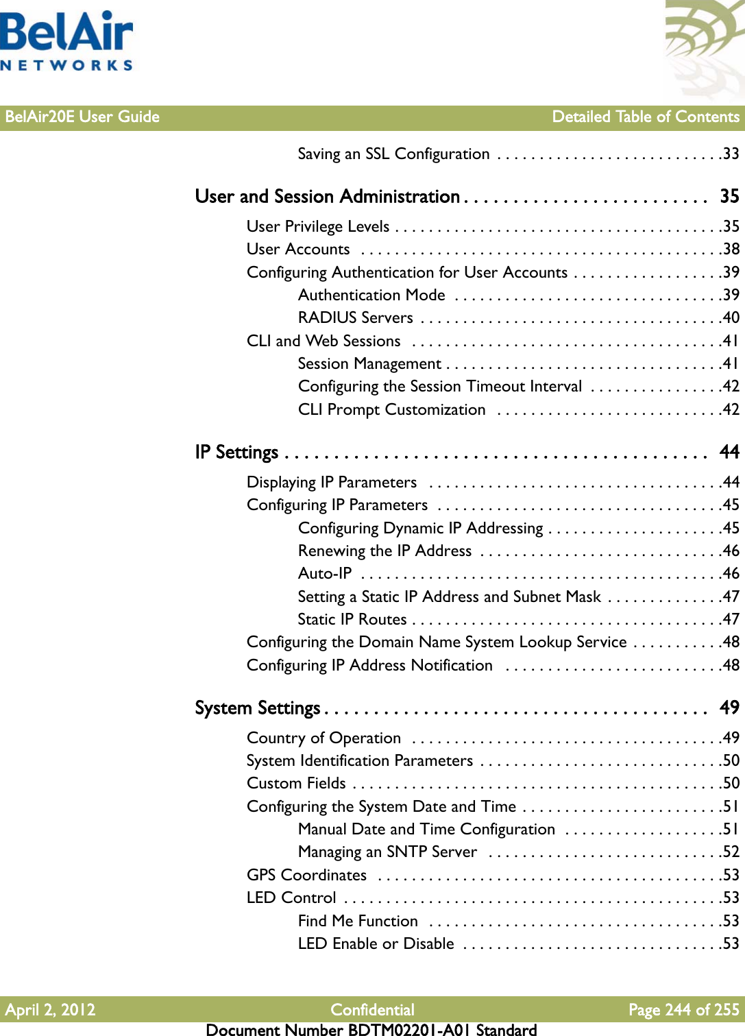 BelAir20E User Guide Detailed Table of ContentsApril 2, 2012 Confidential Page 244 of 255Document Number BDTM02201-A01 StandardSaving an SSL Configuration  . . . . . . . . . . . . . . . . . . . . . . . . . . .33User and Session Administration . . . . . . . . . . . . . . . . . . . . . . . . .  35User Privilege Levels . . . . . . . . . . . . . . . . . . . . . . . . . . . . . . . . . . . . . . .35User Accounts  . . . . . . . . . . . . . . . . . . . . . . . . . . . . . . . . . . . . . . . . . . .38Configuring Authentication for User Accounts . . . . . . . . . . . . . . . . . .39Authentication Mode  . . . . . . . . . . . . . . . . . . . . . . . . . . . . . . . .39RADIUS Servers  . . . . . . . . . . . . . . . . . . . . . . . . . . . . . . . . . . . .40CLI and Web Sessions  . . . . . . . . . . . . . . . . . . . . . . . . . . . . . . . . . . . . .41Session Management . . . . . . . . . . . . . . . . . . . . . . . . . . . . . . . . .41Configuring the Session Timeout Interval  . . . . . . . . . . . . . . . .42CLI Prompt Customization  . . . . . . . . . . . . . . . . . . . . . . . . . . .42IP Settings . . . . . . . . . . . . . . . . . . . . . . . . . . . . . . . . . . . . . . . . . . .  44Displaying IP Parameters   . . . . . . . . . . . . . . . . . . . . . . . . . . . . . . . . . . .44Configuring IP Parameters  . . . . . . . . . . . . . . . . . . . . . . . . . . . . . . . . . .45Configuring Dynamic IP Addressing . . . . . . . . . . . . . . . . . . . . .45Renewing the IP Address  . . . . . . . . . . . . . . . . . . . . . . . . . . . . .46Auto-IP  . . . . . . . . . . . . . . . . . . . . . . . . . . . . . . . . . . . . . . . . . . .46Setting a Static IP Address and Subnet Mask . . . . . . . . . . . . . .47Static IP Routes . . . . . . . . . . . . . . . . . . . . . . . . . . . . . . . . . . . . .47Configuring the Domain Name System Lookup Service . . . . . . . . . . .48Configuring IP Address Notification   . . . . . . . . . . . . . . . . . . . . . . . . . .48System Settings . . . . . . . . . . . . . . . . . . . . . . . . . . . . . . . . . . . . . . .  49Country of Operation  . . . . . . . . . . . . . . . . . . . . . . . . . . . . . . . . . . . . .49System Identification Parameters  . . . . . . . . . . . . . . . . . . . . . . . . . . . . .50Custom Fields . . . . . . . . . . . . . . . . . . . . . . . . . . . . . . . . . . . . . . . . . . . .50Configuring the System Date and Time . . . . . . . . . . . . . . . . . . . . . . . .51Manual Date and Time Configuration  . . . . . . . . . . . . . . . . . . .51Managing an SNTP Server  . . . . . . . . . . . . . . . . . . . . . . . . . . . .52GPS Coordinates  . . . . . . . . . . . . . . . . . . . . . . . . . . . . . . . . . . . . . . . . .53LED Control  . . . . . . . . . . . . . . . . . . . . . . . . . . . . . . . . . . . . . . . . . . . . .53Find Me Function  . . . . . . . . . . . . . . . . . . . . . . . . . . . . . . . . . . .53LED Enable or Disable  . . . . . . . . . . . . . . . . . . . . . . . . . . . . . . .53