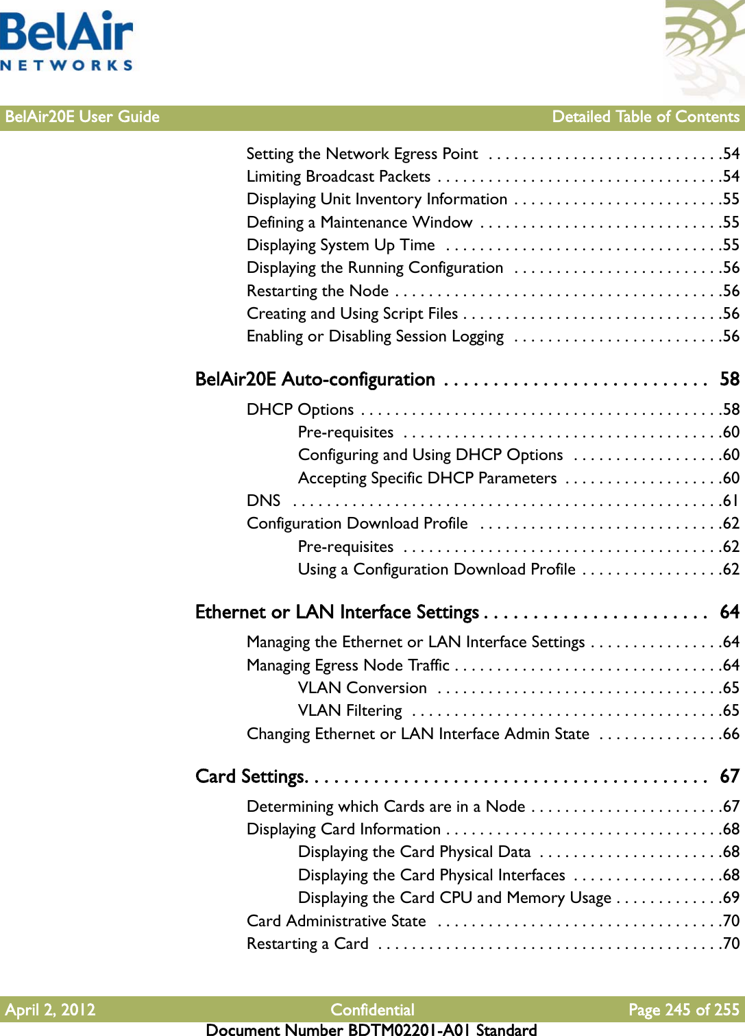 BelAir20E User Guide Detailed Table of ContentsApril 2, 2012 Confidential Page 245 of 255Document Number BDTM02201-A01 StandardSetting the Network Egress Point  . . . . . . . . . . . . . . . . . . . . . . . . . . . .54Limiting Broadcast Packets  . . . . . . . . . . . . . . . . . . . . . . . . . . . . . . . . . .54Displaying Unit Inventory Information . . . . . . . . . . . . . . . . . . . . . . . . .55Defining a Maintenance Window  . . . . . . . . . . . . . . . . . . . . . . . . . . . . .55Displaying System Up Time  . . . . . . . . . . . . . . . . . . . . . . . . . . . . . . . . .55Displaying the Running Configuration  . . . . . . . . . . . . . . . . . . . . . . . . .56Restarting the Node . . . . . . . . . . . . . . . . . . . . . . . . . . . . . . . . . . . . . . .56Creating and Using Script Files . . . . . . . . . . . . . . . . . . . . . . . . . . . . . . .56Enabling or Disabling Session Logging  . . . . . . . . . . . . . . . . . . . . . . . . .56BelAir20E Auto-configuration  . . . . . . . . . . . . . . . . . . . . . . . . . . .  58DHCP Options . . . . . . . . . . . . . . . . . . . . . . . . . . . . . . . . . . . . . . . . . . .58Pre-requisites  . . . . . . . . . . . . . . . . . . . . . . . . . . . . . . . . . . . . . .60Configuring and Using DHCP Options  . . . . . . . . . . . . . . . . . .60Accepting Specific DHCP Parameters  . . . . . . . . . . . . . . . . . . .60DNS   . . . . . . . . . . . . . . . . . . . . . . . . . . . . . . . . . . . . . . . . . . . . . . . . . . .61Configuration Download Profile   . . . . . . . . . . . . . . . . . . . . . . . . . . . . .62Pre-requisites  . . . . . . . . . . . . . . . . . . . . . . . . . . . . . . . . . . . . . .62Using a Configuration Download Profile . . . . . . . . . . . . . . . . .62Ethernet or LAN Interface Settings . . . . . . . . . . . . . . . . . . . . . . .  64Managing the Ethernet or LAN Interface Settings . . . . . . . . . . . . . . . .64Managing Egress Node Traffic . . . . . . . . . . . . . . . . . . . . . . . . . . . . . . . .64VLAN Conversion  . . . . . . . . . . . . . . . . . . . . . . . . . . . . . . . . . .65VLAN Filtering  . . . . . . . . . . . . . . . . . . . . . . . . . . . . . . . . . . . . .65Changing Ethernet or LAN Interface Admin State  . . . . . . . . . . . . . . .66Card Settings. . . . . . . . . . . . . . . . . . . . . . . . . . . . . . . . . . . . . . . . .  67Determining which Cards are in a Node . . . . . . . . . . . . . . . . . . . . . . .67Displaying Card Information . . . . . . . . . . . . . . . . . . . . . . . . . . . . . . . . .68Displaying the Card Physical Data  . . . . . . . . . . . . . . . . . . . . . .68Displaying the Card Physical Interfaces  . . . . . . . . . . . . . . . . . .68Displaying the Card CPU and Memory Usage . . . . . . . . . . . . .69Card Administrative State   . . . . . . . . . . . . . . . . . . . . . . . . . . . . . . . . . .70Restarting a Card  . . . . . . . . . . . . . . . . . . . . . . . . . . . . . . . . . . . . . . . . .70