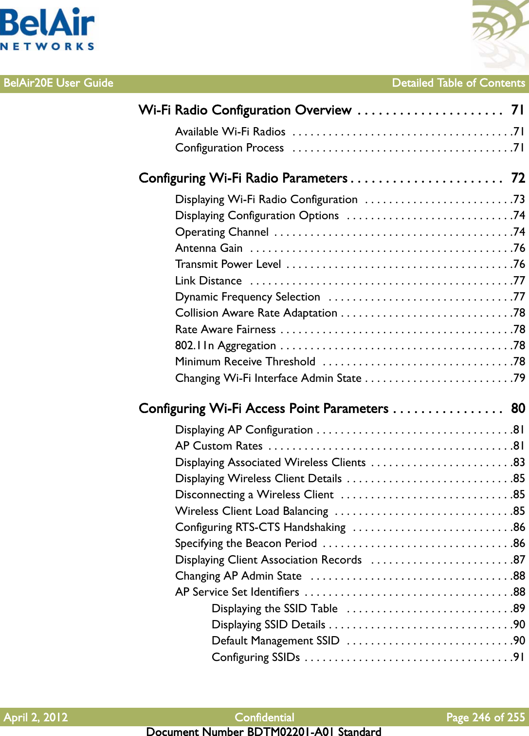 BelAir20E User Guide Detailed Table of ContentsApril 2, 2012 Confidential Page 246 of 255Document Number BDTM02201-A01 StandardWi-Fi Radio Configuration Overview  . . . . . . . . . . . . . . . . . . . . .  71Available Wi-Fi Radios  . . . . . . . . . . . . . . . . . . . . . . . . . . . . . . . . . . . . .71Configuration Process   . . . . . . . . . . . . . . . . . . . . . . . . . . . . . . . . . . . . .71Configuring Wi-Fi Radio Parameters . . . . . . . . . . . . . . . . . . . . . .  72Displaying Wi-Fi Radio Configuration  . . . . . . . . . . . . . . . . . . . . . . . . .73Displaying Configuration Options  . . . . . . . . . . . . . . . . . . . . . . . . . . . .74Operating Channel  . . . . . . . . . . . . . . . . . . . . . . . . . . . . . . . . . . . . . . . .74Antenna Gain  . . . . . . . . . . . . . . . . . . . . . . . . . . . . . . . . . . . . . . . . . . . .76Transmit Power Level  . . . . . . . . . . . . . . . . . . . . . . . . . . . . . . . . . . . . . .76Link Distance   . . . . . . . . . . . . . . . . . . . . . . . . . . . . . . . . . . . . . . . . . . . .77Dynamic Frequency Selection  . . . . . . . . . . . . . . . . . . . . . . . . . . . . . . .77Collision Aware Rate Adaptation . . . . . . . . . . . . . . . . . . . . . . . . . . . . .78Rate Aware Fairness . . . . . . . . . . . . . . . . . . . . . . . . . . . . . . . . . . . . . . .78802.11n Aggregation . . . . . . . . . . . . . . . . . . . . . . . . . . . . . . . . . . . . . . .78Minimum Receive Threshold  . . . . . . . . . . . . . . . . . . . . . . . . . . . . . . . .78Changing Wi-Fi Interface Admin State . . . . . . . . . . . . . . . . . . . . . . . . .79Configuring Wi-Fi Access Point Parameters . . . . . . . . . . . . . . . .  80Displaying AP Configuration . . . . . . . . . . . . . . . . . . . . . . . . . . . . . . . . .81AP Custom Rates  . . . . . . . . . . . . . . . . . . . . . . . . . . . . . . . . . . . . . . . . .81Displaying Associated Wireless Clients  . . . . . . . . . . . . . . . . . . . . . . . .83Displaying Wireless Client Details . . . . . . . . . . . . . . . . . . . . . . . . . . . .85Disconnecting a Wireless Client  . . . . . . . . . . . . . . . . . . . . . . . . . . . . .85Wireless Client Load Balancing  . . . . . . . . . . . . . . . . . . . . . . . . . . . . . .85Configuring RTS-CTS Handshaking  . . . . . . . . . . . . . . . . . . . . . . . . . . .86Specifying the Beacon Period  . . . . . . . . . . . . . . . . . . . . . . . . . . . . . . . .86Displaying Client Association Records   . . . . . . . . . . . . . . . . . . . . . . . .87Changing AP Admin State   . . . . . . . . . . . . . . . . . . . . . . . . . . . . . . . . . .88AP Service Set Identifiers  . . . . . . . . . . . . . . . . . . . . . . . . . . . . . . . . . . .88Displaying the SSID Table   . . . . . . . . . . . . . . . . . . . . . . . . . . . .89Displaying SSID Details . . . . . . . . . . . . . . . . . . . . . . . . . . . . . . .90Default Management SSID  . . . . . . . . . . . . . . . . . . . . . . . . . . . .90Configuring SSIDs . . . . . . . . . . . . . . . . . . . . . . . . . . . . . . . . . . .91