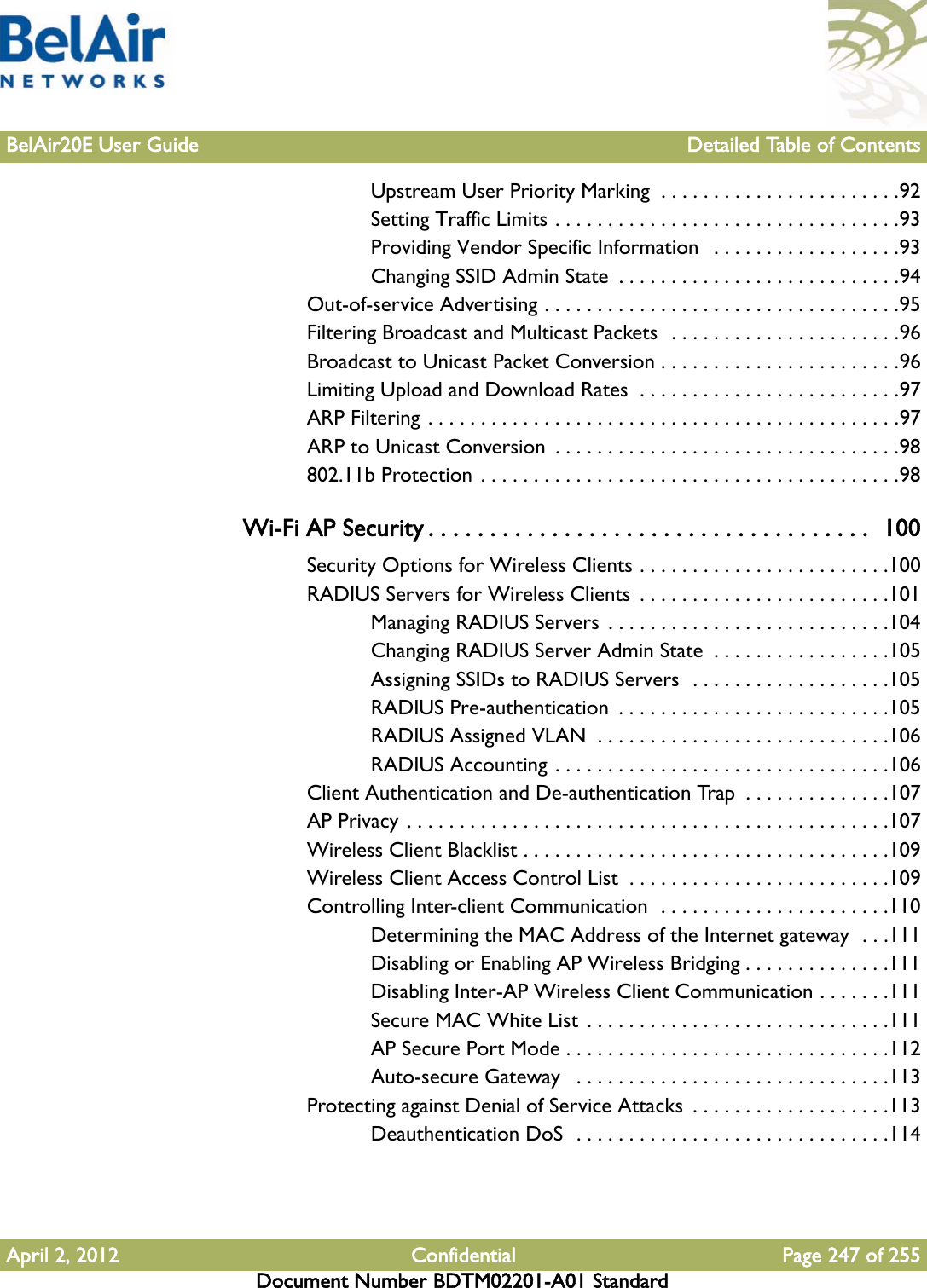 BelAir20E User Guide Detailed Table of ContentsApril 2, 2012 Confidential Page 247 of 255Document Number BDTM02201-A01 StandardUpstream User Priority Marking  . . . . . . . . . . . . . . . . . . . . . . .92Setting Traffic Limits . . . . . . . . . . . . . . . . . . . . . . . . . . . . . . . . .93Providing Vendor Specific Information   . . . . . . . . . . . . . . . . . .93Changing SSID Admin State  . . . . . . . . . . . . . . . . . . . . . . . . . . .94Out-of-service Advertising . . . . . . . . . . . . . . . . . . . . . . . . . . . . . . . . . .95Filtering Broadcast and Multicast Packets  . . . . . . . . . . . . . . . . . . . . . .96Broadcast to Unicast Packet Conversion . . . . . . . . . . . . . . . . . . . . . . .96Limiting Upload and Download Rates  . . . . . . . . . . . . . . . . . . . . . . . . .97ARP Filtering . . . . . . . . . . . . . . . . . . . . . . . . . . . . . . . . . . . . . . . . . . . . .97ARP to Unicast Conversion  . . . . . . . . . . . . . . . . . . . . . . . . . . . . . . . . .98802.11b Protection . . . . . . . . . . . . . . . . . . . . . . . . . . . . . . . . . . . . . . . .98Wi-Fi AP Security . . . . . . . . . . . . . . . . . . . . . . . . . . . . . . . . . . . .  100Security Options for Wireless Clients . . . . . . . . . . . . . . . . . . . . . . . .100RADIUS Servers for Wireless Clients  . . . . . . . . . . . . . . . . . . . . . . . .101Managing RADIUS Servers  . . . . . . . . . . . . . . . . . . . . . . . . . . .104Changing RADIUS Server Admin State  . . . . . . . . . . . . . . . . .105Assigning SSIDs to RADIUS Servers  . . . . . . . . . . . . . . . . . . .105RADIUS Pre-authentication  . . . . . . . . . . . . . . . . . . . . . . . . . .105RADIUS Assigned VLAN  . . . . . . . . . . . . . . . . . . . . . . . . . . . .106RADIUS Accounting . . . . . . . . . . . . . . . . . . . . . . . . . . . . . . . .106Client Authentication and De-authentication Trap  . . . . . . . . . . . . . .107AP Privacy . . . . . . . . . . . . . . . . . . . . . . . . . . . . . . . . . . . . . . . . . . . . . .107Wireless Client Blacklist . . . . . . . . . . . . . . . . . . . . . . . . . . . . . . . . . . .109Wireless Client Access Control List  . . . . . . . . . . . . . . . . . . . . . . . . .109Controlling Inter-client Communication  . . . . . . . . . . . . . . . . . . . . . .110Determining the MAC Address of the Internet gateway  . . .111Disabling or Enabling AP Wireless Bridging . . . . . . . . . . . . . .111Disabling Inter-AP Wireless Client Communication . . . . . . .111Secure MAC White List  . . . . . . . . . . . . . . . . . . . . . . . . . . . . .111AP Secure Port Mode . . . . . . . . . . . . . . . . . . . . . . . . . . . . . . .112Auto-secure Gateway   . . . . . . . . . . . . . . . . . . . . . . . . . . . . . .113Protecting against Denial of Service Attacks  . . . . . . . . . . . . . . . . . . .113Deauthentication DoS  . . . . . . . . . . . . . . . . . . . . . . . . . . . . . .114