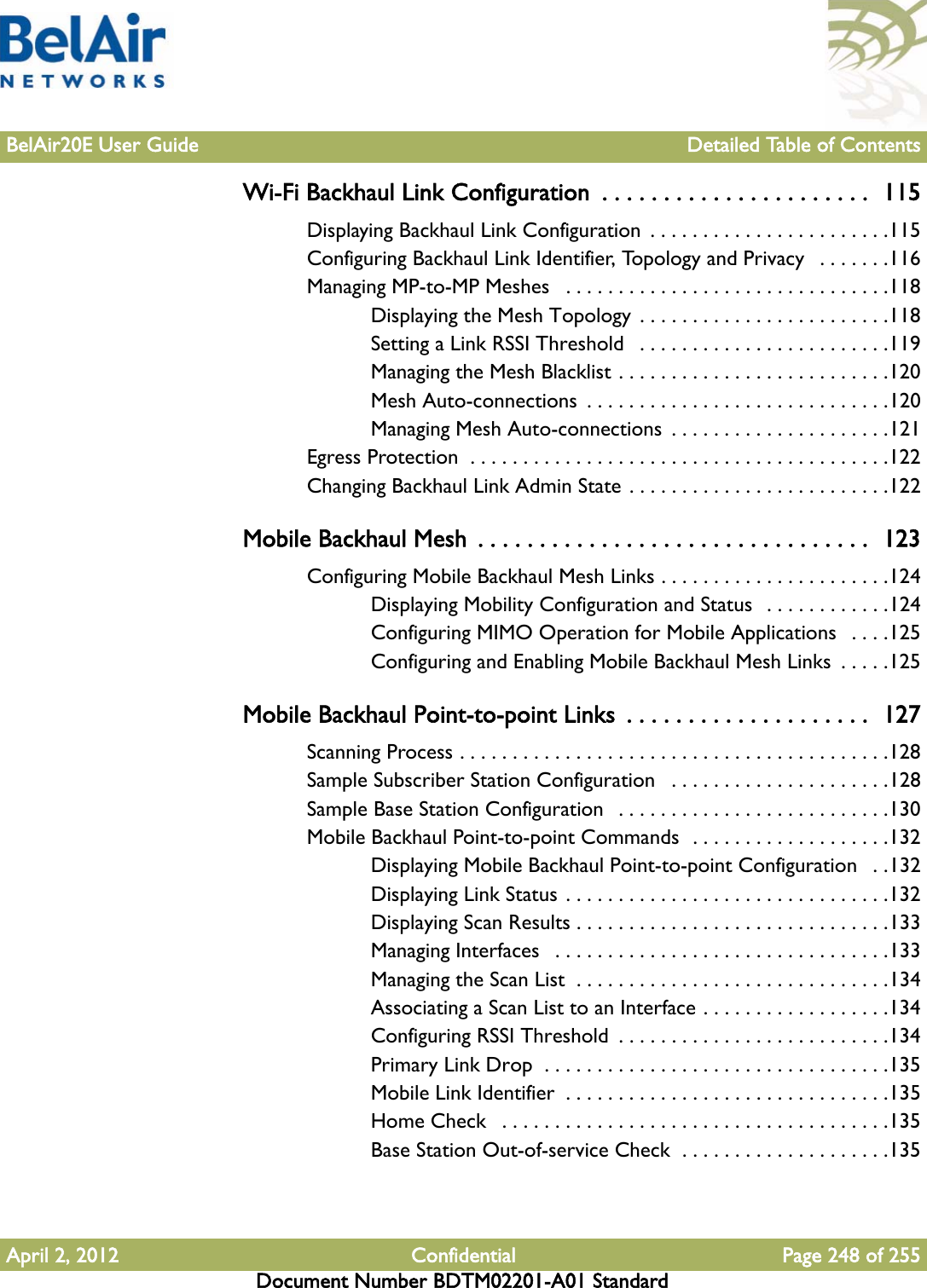 BelAir20E User Guide Detailed Table of ContentsApril 2, 2012 Confidential Page 248 of 255Document Number BDTM02201-A01 StandardWi-Fi Backhaul Link Configuration  . . . . . . . . . . . . . . . . . . . . . .  115Displaying Backhaul Link Configuration  . . . . . . . . . . . . . . . . . . . . . . .115Configuring Backhaul Link Identifier, Topology and Privacy   . . . . . . .116Managing MP-to-MP Meshes   . . . . . . . . . . . . . . . . . . . . . . . . . . . . . . .118Displaying the Mesh Topology  . . . . . . . . . . . . . . . . . . . . . . . .118Setting a Link RSSI Threshold   . . . . . . . . . . . . . . . . . . . . . . . .119Managing the Mesh Blacklist . . . . . . . . . . . . . . . . . . . . . . . . . .120Mesh Auto-connections  . . . . . . . . . . . . . . . . . . . . . . . . . . . . .120Managing Mesh Auto-connections  . . . . . . . . . . . . . . . . . . . . .121Egress Protection  . . . . . . . . . . . . . . . . . . . . . . . . . . . . . . . . . . . . . . . .122Changing Backhaul Link Admin State . . . . . . . . . . . . . . . . . . . . . . . . .122Mobile Backhaul Mesh  . . . . . . . . . . . . . . . . . . . . . . . . . . . . . . . .  123Configuring Mobile Backhaul Mesh Links . . . . . . . . . . . . . . . . . . . . . .124Displaying Mobility Configuration and Status  . . . . . . . . . . . .124Configuring MIMO Operation for Mobile Applications   . . . .125Configuring and Enabling Mobile Backhaul Mesh Links  . . . . .125Mobile Backhaul Point-to-point Links  . . . . . . . . . . . . . . . . . . . .  127Scanning Process . . . . . . . . . . . . . . . . . . . . . . . . . . . . . . . . . . . . . . . . .128Sample Subscriber Station Configuration   . . . . . . . . . . . . . . . . . . . . .128Sample Base Station Configuration   . . . . . . . . . . . . . . . . . . . . . . . . . .130Mobile Backhaul Point-to-point Commands  . . . . . . . . . . . . . . . . . . .132Displaying Mobile Backhaul Point-to-point Configuration   . .132Displaying Link Status . . . . . . . . . . . . . . . . . . . . . . . . . . . . . . .132Displaying Scan Results . . . . . . . . . . . . . . . . . . . . . . . . . . . . . .133Managing Interfaces   . . . . . . . . . . . . . . . . . . . . . . . . . . . . . . . .133Managing the Scan List  . . . . . . . . . . . . . . . . . . . . . . . . . . . . . .134Associating a Scan List to an Interface . . . . . . . . . . . . . . . . . .134Configuring RSSI Threshold  . . . . . . . . . . . . . . . . . . . . . . . . . .134Primary Link Drop  . . . . . . . . . . . . . . . . . . . . . . . . . . . . . . . . .135Mobile Link Identifier  . . . . . . . . . . . . . . . . . . . . . . . . . . . . . . .135Home Check   . . . . . . . . . . . . . . . . . . . . . . . . . . . . . . . . . . . . .135Base Station Out-of-service Check  . . . . . . . . . . . . . . . . . . . .135