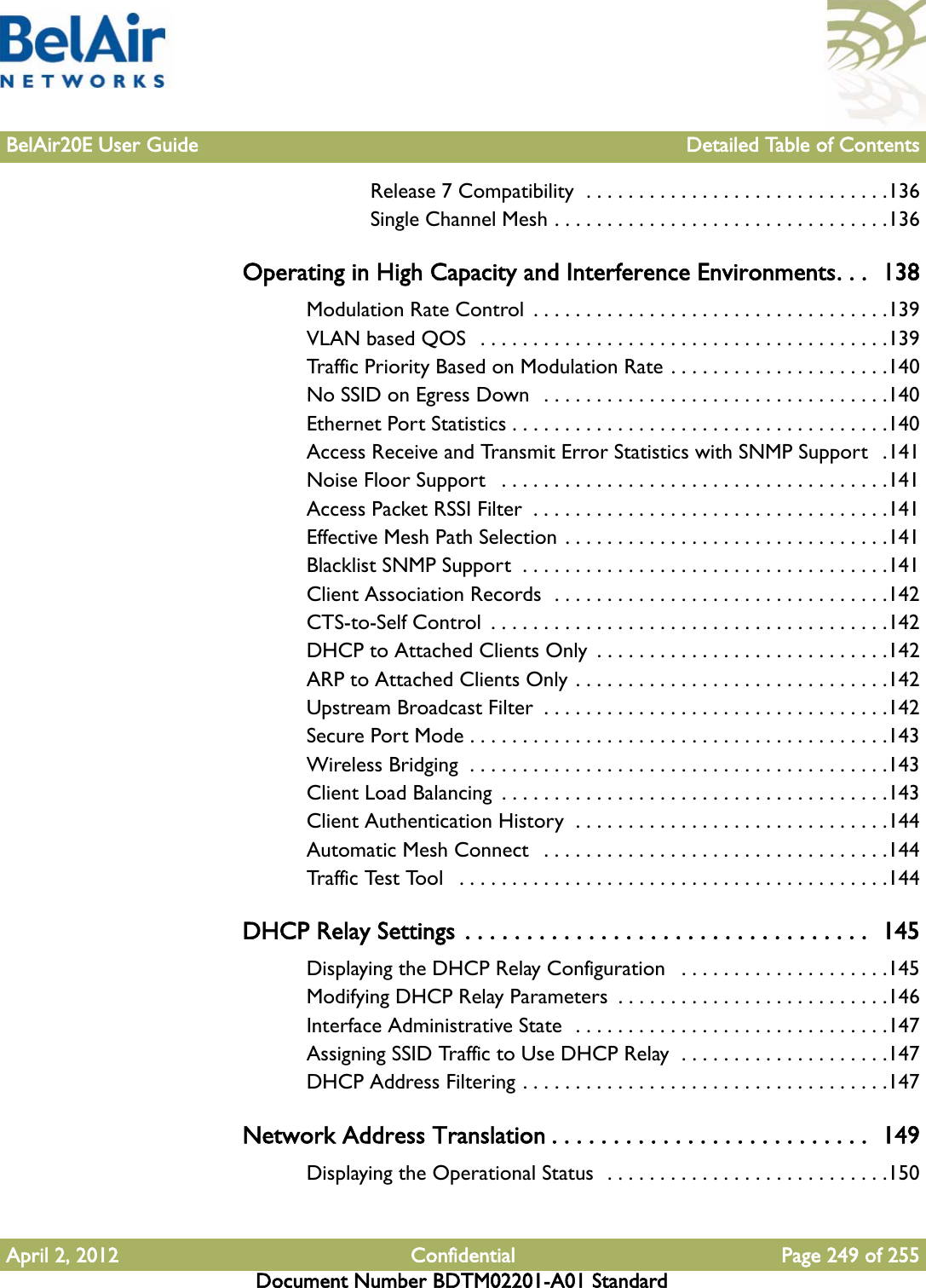 BelAir20E User Guide Detailed Table of ContentsApril 2, 2012 Confidential Page 249 of 255Document Number BDTM02201-A01 StandardRelease 7 Compatibility  . . . . . . . . . . . . . . . . . . . . . . . . . . . . .136Single Channel Mesh . . . . . . . . . . . . . . . . . . . . . . . . . . . . . . . .136Operating in High Capacity and Interference Environments. . .  138Modulation Rate Control  . . . . . . . . . . . . . . . . . . . . . . . . . . . . . . . . . .139VLAN based QOS  . . . . . . . . . . . . . . . . . . . . . . . . . . . . . . . . . . . . . . .139Traffic Priority Based on Modulation Rate . . . . . . . . . . . . . . . . . . . . .140No SSID on Egress Down   . . . . . . . . . . . . . . . . . . . . . . . . . . . . . . . . .140Ethernet Port Statistics . . . . . . . . . . . . . . . . . . . . . . . . . . . . . . . . . . . .140Access Receive and Transmit Error Statistics with SNMP Support   .141Noise Floor Support   . . . . . . . . . . . . . . . . . . . . . . . . . . . . . . . . . . . . .141Access Packet RSSI Filter  . . . . . . . . . . . . . . . . . . . . . . . . . . . . . . . . . .141Effective Mesh Path Selection . . . . . . . . . . . . . . . . . . . . . . . . . . . . . . .141Blacklist SNMP Support  . . . . . . . . . . . . . . . . . . . . . . . . . . . . . . . . . . .141Client Association Records  . . . . . . . . . . . . . . . . . . . . . . . . . . . . . . . .142CTS-to-Self Control  . . . . . . . . . . . . . . . . . . . . . . . . . . . . . . . . . . . . . .142DHCP to Attached Clients Only  . . . . . . . . . . . . . . . . . . . . . . . . . . . .142ARP to Attached Clients Only . . . . . . . . . . . . . . . . . . . . . . . . . . . . . .142Upstream Broadcast Filter  . . . . . . . . . . . . . . . . . . . . . . . . . . . . . . . . .142Secure Port Mode . . . . . . . . . . . . . . . . . . . . . . . . . . . . . . . . . . . . . . . .143Wireless Bridging  . . . . . . . . . . . . . . . . . . . . . . . . . . . . . . . . . . . . . . . .143Client Load Balancing  . . . . . . . . . . . . . . . . . . . . . . . . . . . . . . . . . . . . .143Client Authentication History  . . . . . . . . . . . . . . . . . . . . . . . . . . . . . .144Automatic Mesh Connect   . . . . . . . . . . . . . . . . . . . . . . . . . . . . . . . . .144Traffic Test Tool   . . . . . . . . . . . . . . . . . . . . . . . . . . . . . . . . . . . . . . . . .144DHCP Relay Settings . . . . . . . . . . . . . . . . . . . . . . . . . . . . . . . . .  145Displaying the DHCP Relay Configuration   . . . . . . . . . . . . . . . . . . . .145Modifying DHCP Relay Parameters  . . . . . . . . . . . . . . . . . . . . . . . . . .146Interface Administrative State  . . . . . . . . . . . . . . . . . . . . . . . . . . . . . .147Assigning SSID Traffic to Use DHCP Relay  . . . . . . . . . . . . . . . . . . . .147DHCP Address Filtering . . . . . . . . . . . . . . . . . . . . . . . . . . . . . . . . . . .147Network Address Translation . . . . . . . . . . . . . . . . . . . . . . . . . .  149Displaying the Operational Status  . . . . . . . . . . . . . . . . . . . . . . . . . . .150